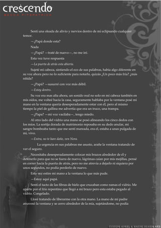 Sentí una oleada de alivio y nervios dentro de mí eclipsando cualquier
temor.
—¿Papá donde esta?
Nada
—¿Papá? —traté de nuevo—, no me iré.
Esta vez tuve respuesta
—La puerta de atrás esta abierta.
Sujeté mi cabeza, sintiendo el eco de sus palabras, había algo diferente en
su voz ahora pero no lo suficiente para notarlo, quizás ¿Un poco más fría? ¿más
nítida?
—¿Papá? —susurré con voz más débil.
—Estoy dentro.
Su voz era mas alta ahora, un sonido real no solo en mi cabeza también en
mis oídos, me volteé hacia la casa, seguramente hablaba por la ventana posé mi
mano en la ventana quería desesperadamente estar con él, pero al mismo
tiempo la piel de gallina me advertía que era un truco, una trampa.
—¿Papa? —mi voz vacilaba—, tengo miedo.
Al otro lado del vidrio una mano se posó alineando los cinco dedos con
los míos. La sortija dorada de matrimonio reposaba en su dedo anular, mi
sangre bombeaba tanto que me sentí mareada, era el, estaba a unas pulgada de
mi, vivo.
—Entra, no te hare daño, ven Nora.
La urgencia en sus palabras me asusto, arañe la ventana tratando de
ver el seguro.
Necesitaba desesperadamente colocar mis brazos alrededor de él y
detenerlo para que no se fuera de nuevo, lágrimas caían por mis mejillas, pensé
en correr hacia la puerta de atrás, pero no me atrevía a dejarlo ni siquiera por
unos segundos, no podía perderlo de nuevo.
Esta vez estire mi mano a la ventana lo que más pude.
—Estoy aquí papá.
Sentí el tacto de las fibras de hielo que cruzaban como ramas el vidrio. Me
aparte por el frío repentino que llegó a mi brazo pero esta estaba pegado al
vidrio. Congelado.
Lloré tratando de liberarme con la otra mano. La mano de mi padre
atravesó la ventana y se cerro alrededor de la mía, sujetándome, no podía
 