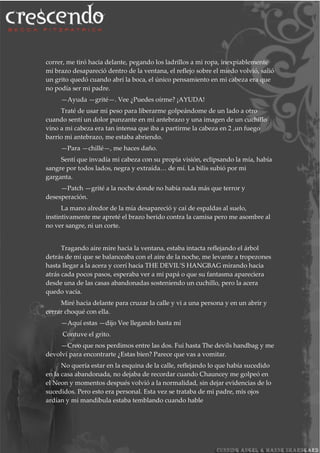 correr, me tiró hacia delante, pegando los ladrillos a mi ropa, inexpiablemente
mi brazo desapareció dentro de la ventana, el reflejo sobre el miedo volvió, salió
un grito quedó cuando abrí la boca, el único pensamiento en mi cabeza era que
no podía ser mi padre.
—Ayuda —grité—. Vee ¿Puedes oírme? ¡AYUDA!
Traté de usar mi peso para liberarme golpeándome de un lado a otro
cuando sentí un dolor punzante en mi antebrazo y una imagen de un cuchillo
vino a mi cabeza era tan intensa que iba a partirme la cabeza en 2 ,un fuego
barrio mi antebrazo, me estaba abriendo.
—Para —chillé—, me haces daño.
Sentí que invadía mi cabeza con su propia visión, eclipsando la mía, había
sangre por todos lados, negra y extraída… de mí. La bilis subió por mi
garganta.
—Patch —grité a la noche donde no había nada más que terror y
desesperación.
La mano alredor de la mía desapareció y caí de espaldas al suelo,
instintivamente me apreté el brazo herido contra la camisa pero me asombre al
no ver sangre, ni un corte.
Tragando aire mire hacia la ventana, estaba intacta reflejando el árbol
detrás de mí que se balanceaba con el aire de la noche, me levante a tropezones
hasta llegar a la acera y corrí hacia THE DEVIL’S HANGBAG mirando hacia
atrás cada pocos pasos, esperaba ver a mi papá o que su fantasma apareciera
desde una de las casas abandonadas sosteniendo un cuchillo, pero la acera
quedo vacía.
Miré hacia delante para cruzar la calle y vi a una persona y en un abrir y
cerrar choqué con ella.
—Aquí estas —dijo Vee llegando hasta mí
Contuve el grito.
—Creo que nos perdimos entre las dos. Fui hasta The devils handbag y me
devolví para encontrarte ¿Estas bien? Parece que vas a vomitar.
No quería estar en la esquina de la calle, reflejando lo que había sucedido
en la casa abandonada, no dejaba de recordar cuando Chauncey me golpeó en
el Neon y momentos después volvió a la normalidad, sin dejar evidencias de lo
sucedidos. Pero esto era personal. Esta vez se trataba de mi padre, mis ojos
ardían y mi mandíbula estaba temblando cuando hable
 