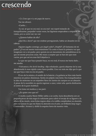 – Cr..Creo que vi a mi papa de nuevo.
Vee me abrazó.
–Cariño…
–Lo sé, sé que no era real, no era real –me repetí tratando de
tranquilizarme, parpadeé varias veces, las lágrimas empezaban a empañar mi
visión, pero se sintió real, tan real.
–¿Quieres hablar de ello?
¿Qué iba a decir? que me estaban persiguiendo, había un desastre en mi
cabeza
Alguien jugaba conmigo ¿un ángel caído? ¿Nephil? ¿El fantasma de mi
padre? ¿O era mi mente traicionándome? Es como si fuera la primera vez que
imaginara ver a mi padre, pero quizás era un mecanismo de autodefensa en la
que mi mente proyecta cosas. Me reuso a aceptar que se han ido que eran
vacíos, por que así era mas fácil dejarlos ir.
Lo que sea que haya pasado haya, no era real, él nunca me haría daño…
me amaba.
–Volvamos a the devils handbag –dije exhalando, quería alejarme de la casa
abandonada lo mas rápido como fuera posible. Una vez más me dije que lo que
sea que haya visto no era mi padre.
El eco de la música, el sonido de la batería y la guitarra se hizo más fuerte
mientras mi pánico disminuía. Sentía mi pálpito más lento. Era tranquilizadora
la idea de meterme en un enjambre lleno de cientos de cuerpos en un almacén.
A pesar de lo sucedido no quería regresar a casa y estar sola, quería deslizarme
al centro de la gran multitud.
Vee tomo mi muñeca y me paró.
–¿Es quien creo que es?
A media cuadra Marie Miller subía a un coche, lucía descubierta con un
pequeño trozo de tela negra lo suficiente para cubrir el encaje de su liguero a la
altura de su muslo, unas botas negras altas a la rodilla completaban su atuendo,
pero no era eso lo que me llamo la atención era el auto, un brillante Jeep negro
Commander. Arrancó y dobló la esquina fuera de nuestra vista.
 