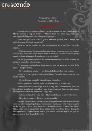 Traducido por: Dany.
Transcrito por: MerySnz.
Capitulo 9
―Santa mierda. ―susurró Vee― ¿Acaso acabo de ver eso? ¿Realmente vi
Marcie, subirse al Jeep de Patch? ―. Abrí mi boca para decir algo, pero sentí
que alguien había pasado sus uñas por mi garganta.
―Fui solo yo ―dijo Vee ― ¿O tú también pudiste ver la tanga roja
saliéndose por debajo de su vestido?
―Ese no es un vestido ―, dije inclinándome en el edificio, buscando
soporte.
―Estaba tratando de ser optimista, pero tienes razón ese no es un vestido,
sino un top elásticado, estirado por todo su huesudo cuerpo, lo único que lo
mantiene firme alrededor de su cintura es la gravedad.
―Creo que me enfermaré ―dije, sintiendo esa sensación de las uñas en mi
garganta pasando a mi estómago.
Vee presionó mis hombros, forzándome a que me sentara a un lado de la
acera. ―Respira hondo.
―Él va a salir con Marcie ―. Era demasiado horrorífico para creerlo.
―Marcie lo hace para irritarte ―dijo Vee― Esa es la única razón, es una
cerda, una rata.
―Él me dijo que no estaba pasando nada entre ellos.
―Patch puede ser muchas cosas, pero honesto no es una de esas.
Pestañeé mirando calle abajo, donde el Jeep había desaparecido. Sentí un
inexplicable impulso de seguirlos y con la esperanza de hacerles algo, como
estrangular a Marcie con su estúpida tanga roja.
―Esto no es tu culpa ―dijo Vee― Él es un idiota que se aprovechó de ti.
―Necesito ir a casa ―, dije con voz adormecida.
Justo en ese momento paró un auto de la policía cerca de la entrada del
club. Un alto y delgado policía de pantalones y camisa de vestir negra. La calle
estaba un poco oscura, pero lo reconocí inmediatamente. El Detective Basso.
Había caído bajo la jurisdicción de su trabajo antes y no tenia deseos de repetir
ese espectáculo. Especialmente desde que estaba bastante segura de que no
pertenecía a su lista de gente favorita.
 