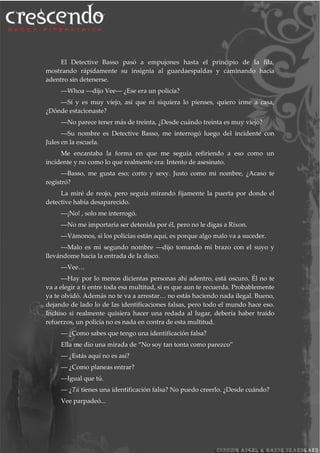 El Detective Basso pasó a empujones hasta el principio de la fila,
mostrando rápidamente su insignia al guardaespaldas y caminando hacia
adentro sin detenerse.
―Whoa ―dijo Vee― ¿Ese era un policía?
―Sí y es muy viejo, así que ni siquiera lo pienses, quiero irme a casa,
¿Dónde estacionaste?
―No parece tener más de treinta, ¿Desde cuándo treinta es muy viejo?
―Su nombre es Detective Basso, me interrogó luego del incidente con
Jules en la escuela.
Me encantaba la forma en que me seguía refiriendo a eso como un
incidente y no como lo que realmente era: Intento de asesinato.
―Basso, me gusta eso; corto y sexy. Justo como mi nombre, ¿Acaso te
registró?
La miré de reojo, pero seguía mirando fijamente la puerta por donde el
detective había desaparecido.
―¡No! , solo me interrogó.
―No me importaría ser detenida por él, pero no le digas a Rixon.
―Vámonos, si los policías están aquí, es porque algo malo va a suceder.
―Malo es mi segundo nombre ―dijo tomando mi brazo con el suyo y
llevándome hacia la entrada de la disco.
―Vee…
―Hay por lo menos dicientas personas ahí adentro, está oscuro. Él no te
va a elegir a ti entre toda esa multitud, si es que aun te recuerda. Probablemente
ya te olvidó. Además no te va a arrestar… no estás haciendo nada ilegal. Bueno,
dejando de lado lo de las identificaciones falsas, pero todo el mundo hace eso.
Incluso si realmente quisiera hacer una redada al lugar, debería haber traído
refuerzos, un policía no es nada en contra de esta multitud.
― ¿Como sabes que tengo una identificación falsa?
Ella me dio una mirada de “No soy tan tonta como parezco”
― ¿Estás aquí no es así?
― ¿Como planeas entrar?
―Igual que tú.
― ¿Tú tienes una identificación falsa? No puedo creerlo. ¿Desde cuándo?
Vee parpadeó...
 