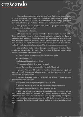 ―Rixon es bueno para más cosas que solo besar. Entremos, vamos. Siendo
la buena amiga que eres, ni siquiera pensarás en preguntarme si es que me
escaparé de mi casa y violaré las condiciones de mi castigo por nada.
Especialmente ahora que ya llamé a Rixon y él ya viene en camino.
Gruñí, pero no fue por culpa de Vee. Yo fui la que pensó que venir aquí
esta noche sería una buena idea.
―Cinco minutos solamente.
La fila se movía rápidamente, vaciándose dentro del edificio, y en contra
de mi buen juicio, pagué el cobro adicional del cover y seguí a Vee hacia la
oscuridad, a un húmedo y ensordecedor club. En un sentido me sentí raramente
bien de estar rodeada de oscuridad y ruido, la música estaba muy alta como
para pensar, lo que significaba que aunque lo quisiera, no podría concentrarme
en Patch y en lo que estaba haciendo con Marcie en este preciso momento.
Había una barra atrás, pintada de negro, con taburetes de metal y luces
pendientes que colgaban del techo, Vee y yo nos deslizamos hasta los dos
últimos taburetes vacios que quedaban.
― ¿Identificación? ―preguntó el chico detrás de la barra.
Vee movió su cabeza.
―Solo Coca-Cola de dieta, por favor.
―Yo quiero una bebida de cereza ―agregué.
Vee me dio un codazo en las costillas y se inclinó hacia mí.
― ¿Acaso Viste eso? Él pidió ver nuestras identificaciones. ¿Qué tan
increíble es eso?, Apuesto que sólo quería saber nuestros nombres, pero es muy
tímido como para preguntarlo.
El barman llenó dos vasos y los deslizó por la barra, donde pararon
directamente frente a nosotras.
―Muy buen truco ―le gritó Vee por sobre la música.
Él le levanto el dedo y se movió por el bar hasta el siguiente cliente.
―De todas maneras, él era muy bajito para mí ―dijo.
―¿Has visto a Scott? ―le pregunté, levantándome un poco de mi asiento
para poder ver entre la multitud. Ha tenido demasiado tiempo para
estacionarse, pero no lo veo, quizá no quiso usar el parquímetro y condujo más
lejos para encontrar un estacionamiento libre. De todos modos. A no ser que
haya manejado dos millas de aquí, aunque no lo creo posible, ya debería estar
aquí.
 