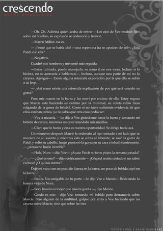 ―Oh. Oh. Adivina quien acaba de entrar ―Los ojos de Vee estaban fijos
sobre mi hombro, su expresión se endureció y frunció.
―Marcie Millar, esa es.
― ¡Pensé que se había ido! ―una repentina ira se apodero de mí― ¿Está
Patch con ella?
―Negativo.
Cuadré mis hombros y me senté más erguida
―Estoy calmada, puedo manejarlo, es como si no nos viera. Incluso si lo
hiciera, no se acercaría a hablarnos―. Incluso, aunque una parte de mí no lo
creyera. Agregué―. Existe alguna retorcida explicación por la que ella se subió
a su Jeep.
― ¿Así como existe una retorcida explicación de por qué está usando su
gorra?
Puse mis manos en la barra y las moví por encima de ella. Estoy segura
que Marcie está haciendo su camino por la multitud, su coleta rubio fresa
colgando de la gorra de béisbol. Como si no fuera suficiente evidencia de que
ellos estaban juntos, yo no sabía qué otra cosa podía ser.
―Voy a matarla. ―Le dije a Vee girándome hasta la barra y tomando mi
bebida de cereza, mientras un calor inundaba mis mejillas.
―Claro que lo harás y esta es nuestra oportunidad. Se dirige hacia acá.
Un momento después Marcie le ordenaba al tipo sentado a mi lado que se
moviera de su asiento y mientras ésta se subía al taburete, se sacó la gorra de
Patch y soltó su cabello, luego presionó la gorra en su cara e inhaló fuertemente.
― ¿Acaso no huele increíble?
―Hola, Nora ―dijo Vee― ¿Acaso Patch no tuvo piojos la semana pasada?
― ¿Qué es esto? ―dijo retóricamente― ¿Césped recién cortado o un sabor
exótico? ¿O quizás menta?
Dejé mi vaso con un poco de fuerza en la barra, un poco de bebida cayó en
la barra.
―Eso es Eco-amigable de tu parte ―le dijo Vee a Marcie― Reciclando la
basura vieja de Nora.
―Sexy basura es mejor que basura gorda ―, dijo Marcie.
―Gordo es esto ―dijo Vee, tomando mi bebida para derramarla sobre
Marcie. Pero alguien de la multitud, golpeo por atrás a Vee haciendo que no
cayera sobre Marcie, sino que sobre las tres.
 