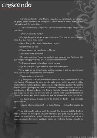 ―Mira lo que hiciste ―dijo Marcie bajándose de su taburete, moviéndolo
de golpe, limpio la bebida en su regazo― Este Vestido es marca Bebe. ¿Sabes
cuánto Cuesta? Docientos dólares.
―Ya no vale más eso ―dijo Vee―Y no sé que tanto te quejas, apuesto que
es robado.
― ¿Así? ¿Cuál es tu punto?
―Contigo lo que se ve, es lo que consigues…Y lo que yo veo es barato,
nada dice más barato como robar.
―Nada dice gorda… como tener doble papada.
Vee entrecerró los ojos
―Estas muerta…me escuchaste… ¡Muerta!
Marcie miró en mi dirección.
―De todas maneras, Nora, me gustaría que supieras que Patch me dijo
que rompió contigo porque no eras lo suficientemente mujer14.
Vee le pegó a Marcie en la cabeza con su cartera.
― ¿Y eso por qué? ―gritó Marcie, agarrándose la cabeza.
Vee le pegó en su oreja. Marcie estaba pasmada y con su cabeza hacia
atrás, con sus ojos estrechamente confundidos.
―Tu pequeña… ―comenzó.
― ¡Deténganse! ―Grité poniéndome entre las dos y sosteniéndolas con
mis brazos. Obtuvimos la atención de toda gente, quien empezó a silbar
interesados en ver una pelea de gatas. No me importaba lo que le podía pasar a
Marcie, pero lo que le pasara a Vee era diferente. Las oportunidades eran que si
peleábamos el Detective Basso nos llevaría hasta la estación. Combinado con
que escapó de su casa. No creo que con un tiempo en la cárcel terminara bien
con sus padres―. Solo Vámonos de aquí. Vee, ve a la entrada, te encontraré ahí.
―Me llamó gorda, merece morir, tú misma lo dijiste ―Vee respiraba
agitadamente.
― ¿Como planeas matarme? ―se burló Marcie― ¿Sentándote encima de
mí?
Y fue ahí cuando todo se salió de control, Vee tomo su bebida desde la
barra y levanto su brazo para lanzarla. Marcie se giró para alejarse, pero en la
rapidez de su retirada se cayó su taburete perdiendo el equilibrio. Me giré hacia
Vee, esperando desvanecer cualquier rastro de violencia furtiva, cuando mi
14
N. del T.
 