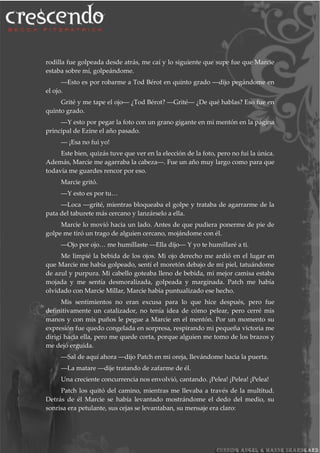 rodilla fue golpeada desde atrás, me caí y lo siguiente que supe fue que Marcie
estaba sobre mí, golpeándome.
―Esto es por robarme a Tod Bérot en quinto grado ―dijo pegándome en
el ojo.
Grité y me tape el ojo― ¿Tod Bérot? ―Grité― ¿De qué hablas? Eso fue en
quinto grado.
―Y esto por pegar la foto con un grano gigante en mi mentón en la página
principal de Ezine el año pasado.
― ¡Esa no fui yo!
Este bien, quizás tuve que ver en la elección de la foto, pero no fui la única.
Además, Marcie me agarraba la cabeza―. Fue un año muy largo como para que
todavía me guardes rencor por eso.
Marcie gritó.
―Y esto es por tu…
―Loca ―grité, mientras bloqueaba el golpe y trataba de agarrarme de la
pata del taburete más cercano y lanzárselo a ella.
Marcie lo movió hacia un lado. Antes de que pudiera ponerme de pie de
golpe me tiró un trago de alguien cercano, mojándome con él.
―Ojo por ojo… me humíllaste ―Ella dijo― Y yo te humillaré a ti.
Me limpié la bebida de los ojos. Mi ojo derecho me ardió en el lugar en
que Marcie me había golpeado, sentí el moretón debajo de mi piel, tatuándome
de azul y purpura. Mi cabello goteaba lleno de bebida, mi mejor camisa estaba
mojada y me sentía desmoralizada, golpeada y marginada. Patch me había
olvidado con Marcie Millar, Marcie había puntualizado ese hecho.
Mis sentimientos no eran excusa para lo que hice después, pero fue
definitivamente un catalizador, no tenía idea de cómo pelear, pero cerré mis
manos y con mis puños le pegue a Marcie en el mentón. Por un momento su
expresión fue quedo congelada en sorpresa, respirando mi pequeña victoria me
dirigí hacia ella, pero me quede corta, porque alguien me tomo de los brazos y
me dejó erguida.
―Sal de aquí ahora ―dijo Patch en mi oreja, llevándome hacia la puerta.
―La matare ―dije tratando de zafarme de él.
Una creciente concurrencia nos envolvió, cantando. ¡Pelea! ¡Pelea! ¡Pelea!
Patch los quitó del camino, mientras me llevaba a través de la multitud.
Detrás de él Marcie se había levantado mostrándome el dedo del medio, su
sonrisa era petulante, sus cejas se levantaban, su mensaje era claro:
 