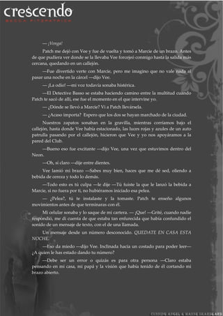 ― ¡Venga!
Patch me dejó con Vee y fue de vuelta y tomó a Marcie de un brazo. Antes
de que pudiera ver donde se la llevaba Vee forcejeó conmigo hasta la salida más
cercana, quedando en un callejón.
―Fue divertido verte con Marcie, pero me imagino que no vale nada al
pasar una noche en la cárcel ―dijo Vee.
― ¡La odio! ―mi voz todavía sonaba histérica.
―El Detective Basso se estaba haciendo camino entre la multitud cuando
Patch te sacó de allí, ese fue el momento en el que intervine yo.
― ¿Dónde se llevó a Marcie? Vi a Patch llevársela.
― ¿Acaso importa? Espero que los dos se hayan marchado de la ciudad.
Nuestros zapatos sonaban en la gravilla, mientras corríamos bajo el
callejón, hasta donde Vee había estacionado, las luces rojas y azules de un auto
patrulla pasando por el callejón, hicieron que Vee y yo nos apoyáramos a la
pared del Club.
―Bueno eso fue excitante ―dijo Vee, una vez que estuvimos dentro del
Neon.
―Oh, sí claro ―dije entre dientes.
Vee lamió mi brazo ―Sabes muy bien, haces que me dé sed, oliendo a
bebida de cereza y todo lo demás.
―Todo esto es tú culpa ―le dije ―Tú fuiste la que le lanzó la bebida a
Marcie, si no fuera por ti, no hubiéramos iniciado esa pelea.
― ¿Pelea?, tú te instalaste y la tomaste. Patch te enseño algunos
movimientos antes de que terminaras con él.
Mi celular sonaba y lo saque de mi cartera. ― ¡Que! ―Grité, cuando nadie
respondió, me di cuenta de que estaba tan enfurecida que había confundido el
sonido de un mensaje de texto, con el de una llamada.
Un mensaje desde un número desconocido. QUEDATE EN CASA ESTA
NOCHE.
―Eso da miedo ―dijo Vee. Inclinada hacia un costado para poder leer―
¿A quien le has estado dando tu número?
―Debe ser un error o quizás es para otra persona ―Claro estaba
pensando en mi casa, mi papá y la visión que había tenido de él cortando mi
brazo abierto.
 
