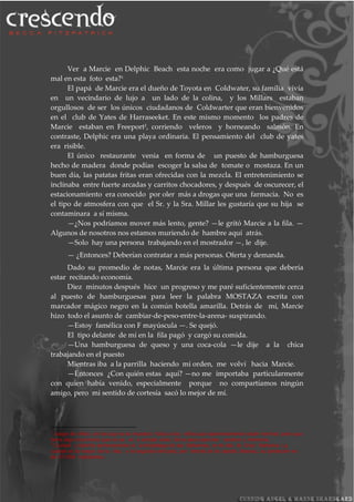 Ver a Marcie en Delphic Beach esta noche era como jugar a ¿Qué está
mal en esta foto esta?1
El papá de Marcie era el dueño de Toyota en Coldwater, su familia vivía
en un vecindario de lujo a un lado de la colina, y los Millars estaban
orgullosos de ser los únicos ciudadanos de Coldwarter que eran bienvenidos
en el club de Yates de Harraseeket. En este mismo momento los padres de
Marcie estaban en Freeport2
, corriendo veleros y horneando salmón. En
contraste, Delphic era una playa ordinaria. El pensamiento del club de yates
era risible.
El único restaurante venia en forma de un puesto de hamburguesa
hecho de madera donde podías escoger la salsa de tomate o mostaza. En un
buen día, las patatas fritas eran ofrecidas con la mezcla. El entretenimiento se
inclinaba entre fuerte arcadas y carritos chocadores, y después de oscurecer, el
estacionamiento era conocido por oler más a drogas que una farmacia. No es
el tipo de atmosfera con que el Sr. y la Sra. Millar les gustaría que su hija se
contaminara a sí misma.
—¿Nos podríamos mover más lento, gente? —le gritó Marcie a la fila. —
Algunos de nosotros nos estamos muriendo de hambre aquí atrás.
—Solo hay una persona trabajando en el mostrador —, le dije.
— ¿Entonces? Deberían contratar a más personas. Oferta y demanda.
Dado su promedio de notas, Marcie era la última persona que debería
estar recitando economía.
Diez minutos después hice un progreso y me paré suficientemente cerca
al puesto de hamburguesas para leer la palabra MOSTAZA escrita con
marcador mágico negro en la común botella amarilla. Detrás de mí, Marcie
hizo todo el asunto de cambiar-de-peso-entre-la-arena- suspirando.
—Estoy famélica con F mayúscula —. Se quejó.
El tipo delante de mí en la fila pagó y cargó su comida.
—Una hamburguesa de queso y una coca-cola —le dije a la chica
trabajando en el puesto
Mientras iba a la parrilla haciendo mi orden, me volví hacia Marcie.
—Entonces ¿Con quién estas aquí? —no me importaba particularmente
con quien había venido, especialmente porque no compartíamos ningún
amigo, pero mi sentido de cortesía sacó lo mejor de mí.
1
Juego de niños en los que se le muestra fotos a los niños que aparentemente están normal, pero que
tiene algo incorrecto que no se ve a simple vista. Sirve para ejercitar cerebro y memoria.
2
Cuidad y distrito perteneciente al archipiélago de las Bahamas, en la isla la Gran Bahama. La
cuidad es la mayor de la isla, y la segunda del país, por detrás de la capital, Nassau, su población es
de 47.058 habitantes.
 