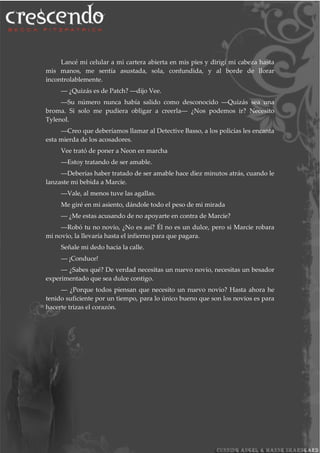 Lancé mi celular a mi cartera abierta en mis pies y dirigí mi cabeza hasta
mis manos, me sentía asustada, sola, confundida, y al borde de llorar
incontrolablemente.
― ¿Quizás es de Patch? ―dijo Vee.
―Su número nunca había salido como desconocido ―Quizás sea una
broma. Si solo me pudiera obligar a creerla― ¿Nos podemos ir? Necesito
Tylenol.
―Creo que deberíamos llamar al Detective Basso, a los policías les encanta
esta mierda de los acosadores.
Vee trató de poner a Neon en marcha
―Estoy tratando de ser amable.
―Deberías haber tratado de ser amable hace diez minutos atrás, cuando le
lanzaste mi bebida a Marcie.
―Vale, al menos tuve las agallas.
Me giré en mi asiento, dándole todo el peso de mi mirada
― ¿Me estas acusando de no apoyarte en contra de Marcie?
―Robó tu no novio, ¿No es así? Él no es un dulce, pero si Marcie robara
mi novio, la llevaría hasta el infierno para que pagara.
Señale mi dedo hacia la calle.
― ¡Conduce!
― ¿Sabes qué? De verdad necesitas un nuevo novio, necesitas un besador
experimentado que sea dulce contigo.
― ¿Porque todos piensan que necesito un nuevo novio? Hasta ahora he
tenido suficiente por un tiempo, para lo único bueno que son los novios es para
hacerte trizas el corazón.
 
