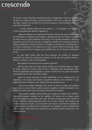 de la casa, caminé descalza lentamente hacia al refrigerador y armé un paquete
de hielo con cubitos de hielo y una bolsa Ziploc17
. Me atreví a mirarme al espejo
del baño y gruñí. Un moretón de un fuerte púrpura y rojo floreaban desde mi
ceja hasta mi pómulo.
—¿Cómo pudiste dejar que esto pasara? —, le pregunté a mi reflejo—
¿Cómo permitiste que Marcie te golpeara?
Saqué las últimas dos cápsulas de Tylenol18
del envase que se encontraba
en el botiquín con espejo, me las tragué, y después me hice un ovillo en la cama.
El hielo escocía la piel alrededor de mi ojo y me causaba escalofríos. Mientras
esperaba a que me hiciera efecto el analgésico, batallé con la imagen mental de
Marcie subiéndose al Jeep de Patch. La imagen se reproducía, se rebobinaba, y
se volvía a reproducir. Di vueltas en la cama, incluso doblé la almohada sobre
mi cabeza para sofocar la imagen, pero bailaba fuera de mi alcance, burlándose
de mí.
Lo que debió haber sido una hora después, mi cerebro se desgastó
pensando en todas las ingeniosas maneras en las que me gustaría matar a
Marcie y a Patch, y volví a caer dormida.
Me desperté al sonido de una cerradura girando.
Abrí los ojos, pero mi visión estaba confusa por el mismo blanco y negro
de mala calidad de cuando soñé mi ida a Inglaterra, hace demasiados años.
Traté de parpadear para despejarla y poder ver bien otra vez, pero mi mundo
permaneció con el color del humo y hielo.
Abajo, la puerta principal se abrió fácilmente con un crujido grave. No
esperaba a mi mamá sino hasta el siguiente sábado en la mañana, lo que
significaba que era alguien más. Alguien que no pertenecía acá.
Lancé una mirada alrededor del cuarto en busca de algo que pudiese
usar como un arma. Unos cuantos marcos pequeños estaban colocados en la
mesita de noche, junto con una lámpara barata de la farmacia.
Unos pasos andaban suavemente por el piso de madera del vestíbulo.
Segundos después, estaban en las escaleras. El intruso no se detuvo para
escuchar señales de que había sido oído. Él sabía exactamente hacia donde se
dirigía. Rodando silenciosamente fuera de la cama, alcancé mis medias que
estaban tiradas en el piso. Las tensé entre mis manos y presioné mi espalda en
la pared junto a la puerta de mi habitación, un pegajoso sudor moldeándose
sobre mi piel. Todo estaba tan silencioso que incluso podía escucharme a mí
misma respirar.
17
Marca de bolsa hermética.
18
Paracetamol, medicamento analgésico.
 