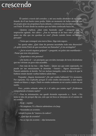 Él caminó a través del corredor, y até una media alrededor de su cuello,
tirando de él tan fuerte como podía. Hubo un momento de lucha antes de que
mi propio peso me propulsara hacia delante, y entonces me encontré cara a cara
con Patch. Él miró desde las medias que me había confiscado hacia mí.
—Quieres explicar, ¿Qué estás haciendo aquí? —pregunté con la
respiración agitada. Até cabos— ¿Fue tu mensaje el de hace rato? ¿Fuiste tú
quien me dijo que me quedase en casa? ¿Desde cuándo tienes un número
privado?
—Tenía que conseguir una nueva línea. Algo más seguro.
No quería saber. ¿Qué clase de persona necesitaba toda esta discreción?
¿A quién temía Patch de que escuchase sus llamadas? ¿A los arcángeles?
—¿Se te ocurrió siquiera golpear? —pregunté, mi pulso aún martillando—
. Pensé que eras otra persona.
—¿Esperabas a otra persona?
—¡De hecho sí! —un psicópata que enviaba mensajes de texto diciéndome
que me volviese un poco más accesible.
—Son más de las tres —dijo Patch—. Quien sea que estés esperando, no
puede ser tan emocionante; te dormiste —Sonrió—. Sigues durmiendo—.
Pareció satisfecho al decirlo. Tal vez incluso tranquilo, como si algo a lo que le
hubiese estado dando vueltas hubiera salido bien.
Parpadeé. ¿Seguía durmiendo? ¿De qué estaba hablando? Un momento.
Por supuesto. Eso explicaba porqué el color estaba desvanecido, y aún seguía
viendo en blanco y negro. Patch no estaba realmente en mi cuarto; estaba en mi
sueño.
Pero, ¿estaba soñando sobre él, o él sabía que estaba aquí? ¿Estábamos
compartiendo el mismo sueño?
—Para tu información, me quedé dormida esperando a… Scott. —No
tenía ni idea de porqué dije eso, solo que mi boca se interpuso en el camino de
mi cerebro.
—Scott —repitió.
—No empieces. Ví a Marcie subiéndose a tu Jeep.
—Necesitaba un aventón.
Adopté la pose de “manos a la cadera”.
— ¿Qué tipo de aventón?
—No ese tipo de aventón —dijo lentamente.
 