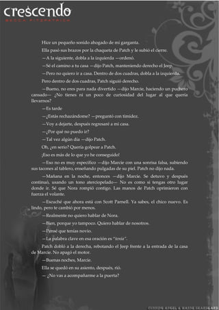 Hice un pequeño sonido ahogado de mi garganta.
Ella pasó sus brazos por la chaqueta de Patch y le subió el cierre.
—A la siguiente, dobla a la izquierda —ordenó.
—Sé el camino a tu casa —dijo Patch, manteniendo derecho el Jeep.
—Pero no quiero ir a casa. Dentro de dos cuadras, dobla a la izquierda.
Pero dentro de dos cuadras, Patch siguió derecho.
—Bueno, no eres para nada divertido —dijo Marcie, haciendo un puchero
cansado— ¿No tienes ni un poco de curiosidad del lugar al que quería
llevarnos?
—Es tarde
—¿Estás rechazándome? —preguntó con timidez.
—Voy a dejarte, después regresaré a mi casa.
—¿Por qué no puedo ir?
—Tal vez algún día —dijo Patch.
Oh, ¿en serio? Quería golpear a Patch.
¡Eso es más de lo que yo he conseguido!
—Eso no es muy específico —dijo Marcie con una sonrisa falsa, subiendo
sus tacones al tablero, enseñando pulgadas de su piel. Patch no dijo nada.
—Mañana en la noche, entonces —dijo Marcie. Se detuvo y después
continuó, usando un tono aterciopelado— No es como si tengas otro lugar
donde ir. Sé que Nora rompió contigo. Las manos de Patch oprimieron con
fuerza el volante.
—Escuché que ahora está con Scott Parnell. Ya sabes, el chico nuevo. Es
lindo, pero te cambió por menos.
—Realmente no quiero hablar de Nora.
—Bien, porque yo tampoco. Quiero hablar de nosotros.
—Pensé que tenías novio.
—La palabra clave en esa oración es “tenía”.
Patch dobló a la derecha, rebotando el Jeep frente a la entrada de la casa
de Marcie. No apagó el motor.
—Buenas noches, Marcie.
Ella se quedó en su asiento, después, rió.
— ¿No vas a acompañarme a la puerta?
 