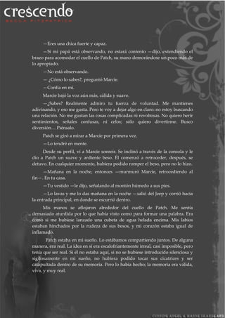 —Eres una chica fuerte y capaz.
—Si mi papá está observando, no estará contento —dijo, extendiendo el
brazo para acomodar el cuello de Patch, su mano demorándose un poco más de
lo apropiado.
—No está observando.
— ¿Cómo lo sabes?, preguntó Marcie.
—Confía en mí.
Marcie bajó la voz aún más, cálida y suave.
—¿Sabes? Realmente admiro tu fuerza de voluntad. Me mantienes
adivinando, y eso me gusta. Pero te voy a dejar algo en claro: no estoy buscando
una relación. No me gustan las cosas complicadas ni revoltosas. No quiero herir
sentimientos, señales confusas, ni celos; sólo quiero divertirme. Busco
diversión… Piénsalo.
Patch se giró a mirar a Marcie por primera vez.
—Lo tendré en mente.
Desde su perfil, ví a Marcie sonreír. Se inclinó a través de la consola y le
dio a Patch un suave y ardiente beso. Él comenzó a retroceder, después, se
detuvo. En cualquier momento, hubiera podido romper el beso, pero no lo hizo.
—Mañana en la noche, entonces —murmuró Marcie, retrocediendo al
fin—. En tu casa.
—Tu vestido —le dijo, señalando al montón húmedo a sus pies.
—Lo lavas y me lo das mañana en la noche —salió del Jeep y corrió hacia
la entrada principal, en donde se escurrió dentro.
Mis manos se aflojaron alrededor del cuello de Patch. Me sentía
demasiado aturdida por lo que había visto como para formar una palabra. Era
como si me hubiese lanzado una cubeta de agua helada encima. Mis labios
estaban hinchados por la rudeza de sus besos, y mi corazón estaba igual de
inflamado.
Patch estaba en mi sueño. Lo estábamos compartiendo juntos. De alguna
manera, era real. La idea en sí era escalofriantemente irreal, casi imposible, pero
tenía que ser real. Si él no estaba aquí, si no se hubiese introducido silenciosa y
sigilosamente en mi sueño, no hubiera podido tocar sus cicatrices y ser
catapultada dentro de su memoria. Pero lo había hecho; la memoria era válida,
viva, y muy real.
 