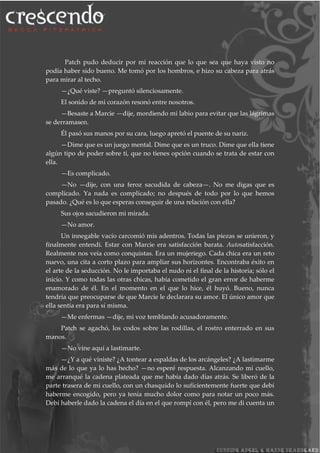 Patch pudo deducir por mi reacción que lo que sea que haya visto no
podía haber sido bueno. Me tomó por los hombros, e hizo su cabeza para atrás
para mirar al techo.
—¿Qué viste? —preguntó silenciosamente.
El sonido de mi corazón resonó entre nosotros.
—Besaste a Marcie —dije, mordiendo mi labio para evitar que las lágrimas
se derramasen.
Él pasó sus manos por su cara, luego apretó el puente de su nariz.
—Dime que es un juego mental. Dime que es un truco. Dime que ella tiene
algún tipo de poder sobre ti, que no tienes opción cuando se trata de estar con
ella.
—Es complicado.
—No —dije, con una feroz sacudida de cabeza—. No me digas que es
complicado. Ya nada es complicado; no después de todo por lo que hemos
pasado. ¿Qué es lo que esperas conseguir de una relación con ella?
Sus ojos sacudieron mi mirada.
—No amor.
Un innegable vacío carcomió mis adentros. Todas las piezas se unieron, y
finalmente entendí. Estar con Marcie era satisfacción barata. Autosatisfacción.
Realmente nos veía como conquistas. Era un mujeriego. Cada chica era un reto
nuevo, una cita a corto plazo para ampliar sus horizontes. Encontraba éxito en
el arte de la seducción. No le importaba el nudo ni el final de la historia; sólo el
inicio. Y como todas las otras chicas, había cometido el gran error de haberme
enamorado de él. En el momento en el que lo hice, él huyó. Bueno, nunca
tendría que preocuparse de que Marcie le declarara su amor. El único amor que
ella sentía era para sí misma.
—Me enfermas —dije, mi voz temblando acusadoramente.
Patch se agachó, los codos sobre las rodillas, el rostro enterrado en sus
manos.
—No vine aquí a lastimarte.
—¿Y a qué viniste? ¿A tontear a espaldas de los arcángeles? ¿A lastimarme
más de lo que ya lo has hecho? —no esperé respuesta. Alcanzando mi cuello,
me arranqué la cadena plateada que me había dado días atrás. Se liberó de la
parte trasera de mi cuello, con un chasquido lo suficientemente fuerte que debí
haberme encogido, pero ya tenía mucho dolor como para notar un poco más.
Debí haberle dado la cadena el día en el que rompí con él, pero me di cuenta un
 