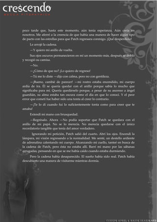 poco tarde que, hasta este momento, aún tenía esperanza. Aún creía en
nosotros. Me aferré a la creencia de que había una manera de hacer algún tipo
de pacto con las estrellas para que Patch regresara conmigo. ¡Qué desperdicio!
Le arrojé la cadena.
—Y quiero mi anillo de vuelta.
Sus ojos oscuros permanecieron en mí un momento más, después se dobló
y recogió su camisa.
—No.
—¿Cómo de que no? ¡Lo quiero de regreso!
—Tú me lo diste —dijo con calma, pero no con gentileza.
—¡Bueno, cambié de parecer! —mi rostro estaba encendido, mi cuerpo
ardía de ira. Él se quería quedar con el anillo porque sabía lo mucho que
significaba para mí. Quería quedárselo porque, a pesar de su ascenso a ángel
guardián, su alma estaba tan oscura como el día en que lo conocí. Y el peor
error que cometí fue haber sido una tonta al creer lo contrario.
—¡Te lo dí cuando fui lo suficientemente tonta como para creer que te
amaba!
Extendí mi mano con brusquedad.
—Regrésalo. Ahora —No podía soportar que Patch se quedara con el
anillo de mi papá. No se lo merecía. No merecía quedarse con el único
recordatorio tangible que tenía del amor verdadero.
Ignorando mi petición, Patch salió del cuarto. Abrí los ojos. Encendí la
lámpara, mi visión regresando a la normalidad. Me senté, un destello ardiente
de adrenalina calentando mi cuerpo. Alcanzando mi cuello, tanteé en busca de
la cadena de Patch, pero ésta no estaba allí. Barrí mi mano por las sábanas
arrugadas, pensando en que se me había caído cuando estaba durmiendo.
Pero la cadena había desaparecido. El sueño había sido real. Patch había
descubierto una manera de visitarme mientras dormía.
 