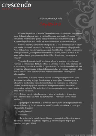 Traducido por: Miss_Kathy
Capitulo 11
El lunes después de la escuela Vee me llevó hasta la biblioteca. Me demoré
fuera de la entrada para hacer la habitual llamada a mi madre. Como de
costumbre, ella me contó que su trabajo la mantenía sumamente ocupada y yo
le comenté que la escuela estaba haciendo justamente lo mismo conmigo.
Una vez adentro, tome el elevador para ir a la sala multimedia en el tercer
piso, revise mi e-mail, me metí a Facebook y le eche un vistazo a la página de
Perez Hilton. Solo para torturarme, googleé Black Hand na vez más. Los mismos
links aparecieron. ¿No esperaba encontrar nada nuevo, cierto? Al final, al no
tener nada más con que aplazarlo, abrí mi libro de química y me resigne a
estudiar.
Ya era tarde cuando decidí ir a buscar algo a la máquina expendedora.
Fuera de la ventana que daba al oeste de la Librería, el sol se había ocultado en
el horizonte y la noche se estableció rápidamente. Decline de usar el elevador en
preferencia a las escaleras, sintiendo la necesidad de un poco de ejercicio. Había
estado sentada tanto tiempo que mis piernas comenzaban a hormiguear
adormecidas.
En el lobby, le di unos cuantos dólares a la máquina expendedora y me
lleve unos pretzels y un jugo de arándanos al tercer piso. Cuando regrese al
laboratorio multimedia, Vee estaba sentada en mi escritorio, sus brillantes
tacones amarillos apoyados en mi silla. Su expresión era una mezcla de
petulancia y molestia. Ella sostenía en el aire un pequeño sobre negro, sujeto
entre dos de sus dedos.
―Esto es para ti―dijo, lanzando el sobre al escritorio―. Y también
esto―sacó una bolsa de papel de la pastelería―. Pensé que tal vez tenías
hambre.
A juzgar por el desdén en la expresión de Vee, tuve un mal presentimiento
acerca de la carta, y decidí centrar mi atención en el contenido de la bolsa que
ella acababa de darme.
―¡Magdalenas!
Vee sonrió.
―La señora de la pastelería me dijo que eran orgánicas. No estoy segura
de cómo se hace una magdalena orgánica, y no estoy segura de por qué
costaban más, pero allá tú.
 