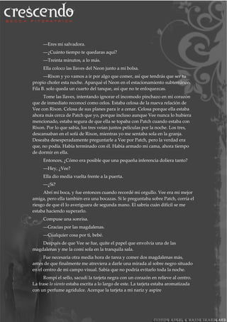 ―Eres mi salvadora.
―¿Cuánto tiempo te quedaras aquí?
―Treinta minutos, a lo más.
Ella coloco las llaves del Neon junto a mi bolsa.
―Rixon y yo vamos a ir por algo que comer, así que tendrás que ser tu
propio chofer esta noche. Aparqué el Neon en el estacionamiento subterráneo.
Fila B. solo queda un cuarto del tanque, así que no te enloquezcas.
Tome las llaves, intentando ignorar el incomodo pinchazo en mi corazón
que de inmediato reconocí como celos. Estaba celosa de la nueva relación de
Vee con Rixon. Celosa de sus planes para ir a cenar. Celosa porque ella estaba
ahora más cerca de Patch que yo, porque incluso aunque Vee nunca lo hubiera
mencionado, estaba segura de que ella se topaba con Patch cuando estaba con
Rixon. Por lo que sabía, los tres veían juntos películas por la noche. Los tres,
descansaban en el sofá de Rixon, mientras yo me sentaba sola en la granja.
Deseaba desesperadamente preguntarle a Vee por Patch, pero la verdad era
que, no podía. Había terminado con él. Había armado mi cama, ahora tiempo
de dormir en ella.
Entonces, ¿Cómo era posible que una pequeña inferencia doliera tanto?
―Hey, ¿Vee?
Ella dio media vuelta frente a la puerta.
―¿Si?
Abrí mi boca, y fue entonces cuando recordé mi orgullo. Vee era mi mejor
amiga, pero ella también era una bocazas. Si le preguntaba sobre Patch, corría el
riesgo de que él lo averiguara de segunda mano. El sabría cuán difícil se me
estaba haciendo superarlo.
Compuse una sonrisa.
―Gracias por las magdalenas.
―Cualquier cosa por ti, bebé.
Después de que Vee se fue, quite el papel que envolvía una de las
magdalenas y me la comí sola en la tranquila sala.
Fue necesaria otra media hora de tarea y comer dos magdalenas más,
antes de que finalmente me atreviera a darle una mirada al sobre negro situado
en el centro de mi campo visual. Sabía que no podría evitarlo toda la noche.
Rompí el sello, sacudí la tarjeta negra con un corazón en relieve al centro.
La frase lo siento estaba escrita a lo largo de este. La tarjeta estaba aromatizada
con un perfume agridulce. Acerque la tarjeta a mi nariz y aspire
 