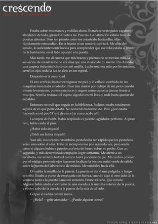 Estaba sobre mis manos y rodillas ahora. Extraños rectángulos vagaban
alrededor de todo, girando frente a mí. Puertas. La habitación estaba llena de
puertas abiertas. Pero tan pronto como me arrastraba hacia ellas, ellas
rápidamente retrocedían. En la lejanía oí un sombrío tick-tock. Me aleje del
sonido, lo suficientemente lucida para comprender que ese reloj estaba al fondo
de la habitación, en el lado opuesto a la puerta.
Más tarde, me di cuenta que mis brazos y piernas no se movían más, la
sensación de arrastrarme no era más que una ilusión de mi mente. Un chirrido,
una carpeta industrial choco con mi mejilla. Luche una vez más por levantarme,
cerré los ojos, toda la luz se alejo en un espiral.
Desperté en la oscuridad.
El aire artificial hacia hormiguear mi piel, y el callado zumbido de las
maquinas susurraba alrededor. Puse mis manos por debajo de mí, pero cuando
intente levantarme, puntos púrpuras y negros comenzaron a danzar frente a
mis ojos. Sentí la textura del espeso algodón en mi boca y rodé hasta quedar de
espaldas.
Entonces recordé que seguía en la biblioteca. Incluso, estaba totalmente
segura de en qué parte estaba. No recuerdo haberme ido. Pero ¿qué estaba
haciendo en el piso? Traté de recordar como acabe allí.
La tarjeta de Patch. Había respirado el picante, agridulce perfume. Al poco
rato, había caído al piso.
¿Había sido drogada?
¿Patch me había drogado?
Yací allí, mi corazón retumbaba, pestañeaba tan rápido que los pestañeos
veían uno sobre el otro. Trate de incorporarme por segunda vez, pero sentía
como si alguien hubiera puesto una bota de hierro sobre mi pecho. Con un
segundo, y más determinado empujón, logre sentarme. Me aferre a un
escritorio, me arrastre todo el camino hasta ponerme de pie. Mi cerebro protesto
por el vértigo, pero mis ojos lograron localizar la borrosa señal verde de salida
sobre la puerta del laboratorio de medios. Me tambalee hacia ella.
Di vuelta la majilla de la puerta. La puerta se abrió una pulgada, y luego
se trabó. Estaba a punto de empujarla con fuerza, cuando algo al otro lado de la
ventana junto a la puerta llamó mi atención. Fruncí el ceño. Qué extraño.
Alguien había atado el extremo de una cuerda a la manilla exterior de la puerta,
y el otro cabo de la cuerda a la puerta de la sala de al lado.
Golpee el vidrio con mi mano.
―¿Hola? ―grité atontada―. ¿Puede alguien oírme?
 