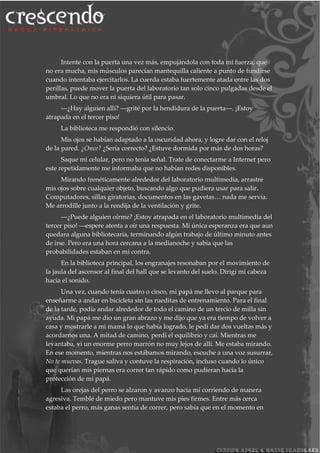 Intente con la puerta una vez más, empujándola con toda mi fuerza, que
no era mucha, mis músculos parecían mantequilla caliente a punto de fundirse
cuando intentaba ejercitarlos. La cuerda estaba fuertemente atada entre las dos
perillas, puede mover la puerta del laboratorio tan solo cinco pulgadas desde el
umbral. Lo que no era ni siquiera útil para pasar.
―¿Hay alguien allí? ―grité por la hendidura de la puerta―. ¡Estoy
atrapada en el tercer piso!
La biblioteca me respondió con silencio.
Mis ojos se habían adaptado a la oscuridad ahora, y logre dar con el reloj
de la pared. ¿Once? ¿Sería correcto? ¿Estuve dormida por más de dos horas?
Saque mi celular, pero no tenia señal. Trate de conectarme a Internet pero
este repetidamente me informaba que no habían redes disponibles.
Mirando frenéticamente alrededor del laboratorio multimedia, arrastre
mis ojos sobre cualquier objeto, buscando algo que pudiera usar para salir.
Computadores, sillas giratorias, documentos en las gavetas… nada me servía.
Me arrodille junto a la rendija de la ventilación y grite.
―¿Puede alguien oírme? ¡Estoy atrapada en el laboratorio multimedia del
tercer piso! ―espere atenta a oír una respuesta. Mi única esperanza era que aun
quedara alguna bibliotecaria, terminando algún trabajo de último minuto antes
de irse. Pero era una hora cercana a la medianoche y sabia que las
probabilidades estaban en mi contra.
En la biblioteca principal, los engranajes resonaban por el movimiento de
la jaula del ascensor al final del hall que se levanto del suelo. Dirigí mi cabeza
hacia el sonido.
Una vez, cuando tenía cuatro o cinco, mi papá me llevo al parque para
enseñarme a andar en bicicleta sin las rueditas de entrenamiento. Para el final
de la tarde, podía andar alrededor de todo el camino de un tercio de milla sin
ayuda. Mi papá me dio un gran abrazo y me dijo que ya era tiempo de volver a
casa y mostrarle a mi mamá lo que había logrado, le pedí dar dos vueltas más y
acordarnos una. A mitad de camino, perdí el equilibrio y caí. Mientras me
levantaba, vi un enorme perro marrón no muy lejos de allí. Me estaba mirando.
En ese momento, mientras nos estábamos mirando, escuche a una voz susurrar,
No te muevas. Trague saliva y contuve la respiración, incluso cuando lo único
que querían mis piernas era correr tan rápido como pudieran hacia la
protección de mi papá.
Las orejas del perro se alzaron y avanzo hacia mí corriendo de manera
agresiva. Temblé de miedo pero mantuve mis pies firmes. Entre más cerca
estaba el perro, más ganas sentía de correr, pero sabía que en el momento en
 
