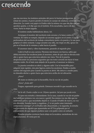 que me moviera, los instintos animales del perro lo harían perseguirme. A
mitad de camino, el perro perdió el interés en cuerpo de estatua y corrió en otra
dirección. Le conté a mi papá si el había oído la misma voz que me dijo que me
quedara quieta, y el dijo que era el instinto. Si la escuchaba, nueve de diez
veces, haría la mejor jugada.
El instinto estaba hablándome ahora. Sal.
Arranque el monitor del escritorio más cercano y lo lance contra la
ventana. El vidrio se rompió, dejando un enorme agujero en el centro. Cogí la
perforadora del escritorio de trabajo comunitario junto a la puerta y lo use para
golpear el vidrio restante. Luego arrastre una silla, me trepe en ella, apoye mi
pie en el borde de la ventana y salte hacía el pasillo.
El ascensor siseó y vibro fuertemente, pasando al segundo piso.
Cubrí el hall en una carrera. Flexione mis brazos con fuerza, sabía que
debía encontrar las escaleras junto al ascensor, antes de que este se elevara más
alto y quien fuera que estuviera adentro me viera. Tire de la puerta,
desperdiciando los preciosos segundos que me tomo cerrarla sin hacer el mas
mínimo ruido. En el lado más alejado de la puerta, el ascensor se detuvo.
La puerta corredera se abrió y alguien salió. Use la barandilla para
adquirir más rapidez, mis pies ligeros contra los escalones. Estaba a medio
camino del segundo piso cuando la puerta se abrió. Me detuve a medio paso,
no deseaba alertar a quien fuera que estuviera arriba de mi ubicación.
¿Nora?
Mi mano se deslizo por la barandilla. Era la voz de mi padre.
¿Nora? ¿Estás allí?
Trague, esperando para gritarle. Entonces recordé lo que sucedió en la
casa.
Sal de allí. Puedes confiar en mí. Déjame ayudarte. Sal para que pueda verte.
Su tono era extraño y demandante. En la casa, cuando la voz de mi padre
me habló por primera vez, era suave y gentil. Esa misma voz me dijo que no
estábamos solos y que necesitaba dejarlo ir. Cuando él habló de nuevo, su voz
era diferente. Sonaba fuerte y engañosa. ¿Y si mi padre estar intentado
contactarse conmigo? ¿Y si él había sido ahuyentado, y la segunda, la extraña
voz provenía de alguien que aparentaba ser él? Fui golpeada por el
pensamiento de que alguien pudiera usar a mi padre como un señuelo.
Pesadas pisadas corrieron hacia abajo en la escalera, sacándome de mis
especulaciones. Él venía por mí.
 
