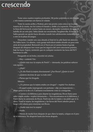 Tome unos cuantos respiros profundos. Mi pulso palpitaba en mis brazos,
y mis manos sostenían con fuerza el volante.
Tome la cuesta arriba a Walnut, pero tan pronto como estuve en la parte
trasera de la cuesta, me fui contra el transito y doble a la izquierda. Fui a parar a
la línea del ferrocarril, avance hasta un oscuro, decrepito vecindario de casas de
ladrillo de un solo piso. Sabía dónde me encontraba: Saughterville. El barrio se
había ganado ese apodo hacia décadas cuando tres adolescentes mataron a tiros
a otro en la plaza de juegos.
Desacelere cuando una casa situada al final de la calle llamó mi atención.
No había luces. Un abierto, vacío garaje individual estaba situado un poco más
atrás de la propiedad. Retrocedí con el Neon por el camino hasta el garaje.
Después de chequear tres veces que los seguros del carro estuvieran puestos,
baje las luces. Espere, temiendo que en cualquier momento las luces del SUV
barrieran la calle.
Hurgando en mi bolso, encontré mi celular.
―Hey―contestó Vee.
―¿Quién más toco la tarjeta de Patch? ― demande, las palabras salieron
con rapidez.
―¿Huh?
―¿Te dio Patch la tarjeta directamente? ¿Fue Rixon? ¿Quién la tocó?
―¿Quieres decirme de que va todo esto?
―Pienso que fui drogada.
Silencio.
―¿Tú piensas que la tarjeta estaba con drogas? ―repitió Vee dudosa.
―El papel estaba impregnado con perfume―dije con impaciencia―.
Dime quien te la dio a ti. Cuéntame exactamente como la conseguiste.
―Camino a la biblioteca para dejarte las magdalenas, Rixon llamo para
saber donde estaba―explicó lentamente―. Nos encontramos en la biblioteca, y
Patch iba en la camioneta de Rixon. Patch me dio la tarjeta y me pidió que te la
diera. Tome la tarjeta, las magdalenas y las llaves del Neon adentro para ti,
luego volví afuera para reunirme con Rixon.
―¿Nadie más tocó la tarjeta?
―Nadie.
―Menos de media hora después de que oliera la tarjeta, colapse en el piso
de la biblioteca. No desperté hasta dos horas después.
 