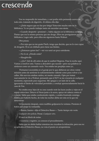 Vee no respondió de inmediato, y casi podía oírla pensando acerca de
todo esto, tratando de digerirlo. Al último ella dijo:
―¿Estás segura que no fue por fatiga? Estuviste mucho rato en la
biblioteca. Yo no puedo trabajar tanto sin necesitar una siesta.
―Cuando desperté―presioné―, había alguien en la biblioteca conmigo.
Pienso que era la misma persona que me drogo. Ellos me persiguieron por la
biblioteca. Logre salir, pero ellos me siguieron hasta Walnut.
Otra pausa.
―Por más que no me guste Patch, tengo que decirte, que no lo creo capaz
de drogarte. Él es un chiflado pero tiene sus límites.
―¿Entonces quien fue? ―mi voz sonó un poco estridente.
―No lo sé. ¿Dónde estás?
―Slaughtville.
―¿Qué? ¡Sal de allí antes de que te asalten! Regresa. Pasa la noche aquí.
Vamos a resolver esto. Vamos a descubrir que sucede―pero sus palabras se
sintieron como un consuelo vacío. Vee estaba tan perpleja como yo.
Permanecí escondida en el garaje por lo que debieron ser otros veinte
minutos antes de sentirme lo suficientemente valiente como para volver a las
calles. Mis nervios estaban raidos, mi mente cansada. Opte por tomar
nuevamente la vía a Walnut, pensando que el SUV se me cruzaría en cualquier
momento, esperando para seguirme. Me apegue a un lado de la calle,
ignorando el límite de velocidad permitido y conduje apresuradamente hacia la
casa de Vee.
No estaba muy lejos de su casa cuando note las luces azules y rojas en el
espejo retrovisor. Detuve el Neon junto a la acera, apoye mi cabeza contra el
volante. Sabía que estaba conduciendo rápido, y estaba frustrada conmigo
misma por haberlo hecho, de todas las noches debía ser esta en la que me
detuvieran.
Un momento después, unos nudillos golpearon la ventana. Presione el
botón para bajar la ventanilla.
―Bueno, bueno―dijo el Detective Basso―. Tanto tiempo sin verte.
Cualquier otro policía. Pensé. Cualquier otro.
El sacó su block de notas.
―Licencia y registro, ya conoces el procedimiento.
Sabía que no debía hablar mientras me cruzaban la infracción, pero eso no
se aplicaba al Detective Basso, no veía el punto en arrepentirme.
 