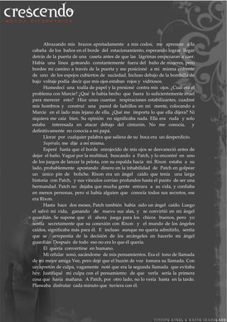 Abrazando mis brazos apretadamente a mis codos, me apresure a la
cabaña de los baños en el borde del estacionamiento, esperando lograr llegar
detrás de la puerta de una caseta antes de que las lágrimas empezaran a caer.
Había una línea goteando constantemente fuera del baño de mujeres, pero
bordee mi camino a través de la puerta y me posicioné a mi misma enfrente
de uno de los espejos cubiertos de suciedad. Incluso debajo de la bombilla de
bajo voltaje podía decir que mis ojos estaban rojos y vidriosos.
Humedecí una toalla de papel y la presioné contra mis ojos. ¿Cuál era el
problema con Marcie? ¿Qué le había hecho que fuera lo suficientemente cruel
para merecer esto? Hice unas cuantas respiraciones estabilizantes, cuadreé
mis hombros y construí una pared de ladrillos en mi mente, colocando a
Marcie en el lado más lejano de ella. ¿Qué me importa lo que ella dijera? Ni
siquiera me caía bien. Su opinión no significaba nada. Ella era ruda y solo
estaba interesada en atacar debajo del cinturón. No me conocía, y
definitivamente no conocía a mi papá.
Llorar por cualquier palabra que saliera de su boca era un desperdicio.
Supéralo, me dije a mí misma.
Esperé hasta que el borde enrojecido de mis ojos se desvaneció antes de
dejar el baño. Vagué por la multitud, buscando a Patch, y lo encontré en uno
de los juegos de lanzar la pelota, con su espalda hacia mí. Rixon estaba a su
lado, probablemente apostando dinero en la inhabilidad de Patch en golpear
un único pin de boliche. Rixon era un ángel caído que tenía una larga
historia con Patch, y sus vínculos corrían profundos hasta el punto de ser una
hermandad. Patch no dejaba que mucha gente entrara a su vida, y confiaba
en menos personas, pero si había alguien que conocía todos sus secretos, ese
era Rixon.
Hasta hace dos meses, Patch también había sido un ángel caído. Luego
el salvó mi vida, ganando de nuevo sus alas, y se convirtió en mi ángel
guardián. Se supone que él ahora juega para los chicos buenos, pero yo
sentía secretamente que su conexión con Rixon y el mundo de los ángeles
caídos, significaba más para él. E incluso aunque no quería admitirlo, sentía
que se arrepentía de la decisión de los arcángeles en hacerlo mi ángel
guardián. Después de todo eso no era lo que él quería.
Él quería convertirse en humano.
Mi celular sonó, sacándome de mis pensamientos. Era el tono de llamada
de mi mejor amiga Vee, pero dejé que el buzón de voz tomara su llamada. Con
un apretón de culpa, vagamente noté que era la segunda llamada que evitaba
hoy. Justifiqué mi culpa con el pensamiento de que verla sería la primera
cosa que haría mañana. A Patch, por otro lado, no lo vería hasta en la tarde.
Planeaba disfrutar cada minuto que tuviera con él.
 