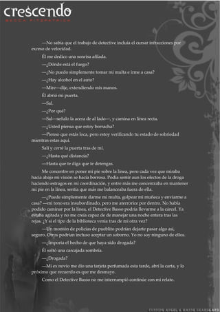 ―No sabía que el trabajo de detective incluía el cursar infracciones por
exceso de velocidad.
Él me dedico una sonrisa afilada.
―¿Dónde está el fuego?
―¿No puedo simplemente tomar mi multa e irme a casa?
―¿Hay alcohol en el auto?
―Mire―dije, extendiendo mis manos.
Él abrió mi puerta.
―Sal.
―¿Por qué?
―Sal―señalo la acera de al lado―, y camina en línea recta.
―¿Usted piensa que estoy borracha?
―Pienso que estás loca, pero estoy verificando tu estado de sobriedad
mientras estas aquí.
Salí y cerré la puerta tras de mí.
―¿Hasta qué distancia?
―Hasta que te diga que te detengas.
Me concentre en poner mi pie sobre la línea, pero cada vez que miraba
hacia abajo mi visión se hacía borrosa. Podía sentir aun los efectos de la droga
haciendo estragos en mi coordinación, y entre más me concentraba en mantener
mi pie en la línea, sentía que más me balanceaba fuera de ella.
―¿Puede simplemente darme mi multa, golpear mi muñeca y enviarme a
casa? ―mi tono era insubordinado, pero me aterrorice por dentro. No había
podido caminar por la línea, el Detective Basso podría llevarme a la cárcel. Ya
estaba agitada y no me creía capaz de de manejar una noche entera tras las
rejas. ¿Y si el tipo de la biblioteca venia tras de mi otra vez?
―Un montón de policías de pueblito podrían dejarte pasar algo así,
seguro. Otros podrían incluso aceptar un soborno. Yo no soy ninguno de ellos.
―¿Importa el hecho de que haya sido drogada?
Él soltó una carcajada sombría.
―¿Drogada?
―Mi ex novio me dio una tarjeta perfumada esta tarde, abrí la carta, y lo
próximo que recuerdo es que me desmaye.
Como el Detective Basso no me interrumpió continúe con mi relato.
 