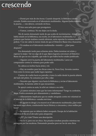 ―Dormí por más de dos horas. Cuando desperté, la biblioteca estaba
cerrada. Estaba encerrada en el laboratorio multimedia. Alguien había trabado
la puerta…―me detuve, cerrando mi boca.
Él hizo una seña para que prosiguiera.
―Vamos, continua. No me dejes con la duda.
Me di cuenta demasiado tarde de que acaba de incriminarme. Admití que
había estado en la biblioteca, esa noche, en el laboratorio multimedia. Lo
primero que harían mañana cuando abrieran, sería reportar la ventana rota a la
policía. Y no me cabía la menor duda de que el Detective Basso iría a buscarme.
―Tú estabas en el laboratorio multimedia―insistió―. ¿Qué paso
después?
Era demasiado tarde para echarme atrás. Debía terminar mi relato y
esperar lo mejor. Tal vez algo de lo que dijera lograría convencer al Detective
Basso de que no era culpable, que todo lo que había hecho estaba justificado.
―Alguien cerró la puerta del laboratorio multimedia. Lance un
computador contra la ventana para poder salir.
Su cabeza se inclino hacia atrás y rió.
―Hay un nombre para las chicas como tú, Nora Grey. Inventa cuentos.
Eres como la mosca que nadie logra espantar.
Camino de vuelta hacia su patrulla y tomo la radio desde la puerta abierta
del lado del piloto. Se comunico por ella y dijo:
―Necesito que alguien vaya hacia la biblioteca y revise el laboratorio
multimedia. Avísenme sobre lo que encuentren.
Se apoyó contra su auto, le echó un vistazo a su reloj.
―¿Cuántos minutos crees que les tome informarme? Tengo tu confesión,
Nora. Podría arrestarte por allanamiento y vandalismo.
―Allanamiento implicaría que no estaba atrapada contra mi voluntad en
el interior de la biblioteca―sonaba nerviosa.
―Si alguien te drogó y te encerró en el laboratorio multimedia ¿Qué estás
haciendo aquí ahora, conduciendo hacia Hickory a cincuenta y cinco millas por
hora?
―Se suponía que no debería haber escapado. Escape de la habitación
mientras él iba en el elevador para atraparme.
―¿Él? ¿Lo viste? Dame una descripción.
―No lo vi, pero era un chico. Sus pisadas sonaban pesadas mientras me
perseguía por las escaleras. Demasiado pesadas para ser las de una chica.
 