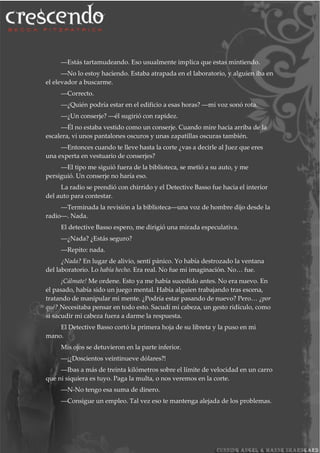 ―Estás tartamudeando. Eso usualmente implica que estas mintiendo.
―No lo estoy haciendo. Estaba atrapada en el laboratorio, y alguien iba en
el elevador a buscarme.
―Correcto.
―¿Quién podría estar en el edificio a esas horas? ―mi voz sonó rota.
―¿Un conserje? ―él sugirió con rapidez.
―Él no estaba vestido como un conserje. Cuando mire hacia arriba de la
escalera, vi unos pantalones oscuros y unas zapatillas oscuras también.
―Entonces cuando te lleve hasta la corte ¿vas a decirle al Juez que eres
una experta en vestuario de conserjes?
―El tipo me siguió fuera de la biblioteca, se metió a su auto, y me
persiguió. Un conserje no haría eso.
La radio se prendió con chirrido y el Detective Basso fue hacia el interior
del auto para contestar.
―Terminada la revisión a la biblioteca―una voz de hombre dijo desde la
radio―. Nada.
El detective Basso espero, me dirigió una mirada especulativa.
―¿Nada? ¿Estás seguro?
―Repito: nada.
¿Nada? En lugar de alivio, sentí pánico. Yo había destrozado la ventana
del laboratorio. Lo había hecho. Era real. No fue mi imaginación. No… fue.
¡Cálmate! Me ordene. Esto ya me había sucedido antes. No era nuevo. En
el pasado, había sido un juego mental. Había alguien trabajando tras escena,
tratando de manipular mi mente. ¿Podría estar pasando de nuevo? Pero… ¿por
qué? Necesitaba pensar en todo esto. Sacudí mi cabeza, un gesto ridículo, como
si sacudir mi cabeza fuera a darme la respuesta.
El Detective Basso cortó la primera hoja de su libreta y la puso en mi
mano.
Mis ojos se detuvieron en la parte inferior.
―¡¿Doscientos veintinueve dólares?!
―Ibas a más de treinta kilómetros sobre el límite de velocidad en un carro
que ni siquiera es tuyo. Paga la multa, o nos veremos en la corte.
―N-No tengo esa suma de dinero.
―Consigue un empleo. Tal vez eso te mantenga alejada de los problemas.
 