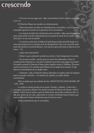 ―Por favor no me haga esto―dije, inyectándole toda la suplica que pude
a mi voz.
El Detective Basso me estudio con detenimiento.
―Hace dos meses un chico sin identificación, sin familia, y sin un pasado
rastreable apareció muerto en el gimnasio de la secundaria.
―La muerte de Jules fue clasificada como suicidio―dije automáticamente,
pero pude sentir el sudor deslizándose por la parte de atrás de mi cuello. ¿Qué
tenía que ver eso con mi multa?
―La misma noche que el falleció la psicóloga escolar prendió fuego a tu
casa, para luego hacer su propio acto de desaparición. Hay una conexión entre
estos dos bizarros acontecimientos―sus oscuros ojos marrones se fijaron en los
míos―. Tú.
―¿Qué esta insinuando?
―Dime lo que realmente sucedió esa noche y haré desaparecer tu multa.
―No sé qué sucedió―mentí, pues no tenía otra alternativa. Decir la
verdad podría dejarme en una peor condición que tener que pagar una multa.
No podía contarle al Detective Basso sobre ángeles caídos y Nefilims. Él nunca
creería mi historia si le contaba que Dabria era un ángel de la muerte. O que
Jules era descendiente de un ángel caído.
―Llámame―dijo el Detective Basso dándome su tarjeta antes de dirigirse
hacia su propio vehículo―. Si cambias de opinión, ya sabes dónde
encontrarme.
Mire la tarjeta que me acababa de dar. DETECTIVE ECANUS BASSO. 207
– 555 – 3333.
La multa se sentía pesada en mi mano. Pesada y caliente. ¿Cómo iba a
conseguir doscientos dólares? No podía tomarlo del dinero de mamá―ella lo
notaria. Patch tenía el dinero, pero le había dicho que podía cuidarme sola. Le
dije que saliera de mi vida. ¿Qué diría si volviera corriendo hacia él ahora que
tenía problemas? Estaría admitiendo que él tenía la razón.
Estaría admitiendo que lo necesitaba.
 