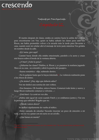 Traducido por: FranSepulveda.
Capitulo 12.
El martes después de clases, estaba en camino hacia la salida del edificio
para encontrarme con Vee, quien se había saltado las clases para salir con
Rixon, me había prometido volver a la escuela más la tarde para llevarme a
casa, cuando sonó mi celular abrí el mensaje de texto justo mientras Vee gritaba
mi nombre desde la calle.
–¡Ey! nena, ¡por aquí!
Caminé hacia donde ella estaba estacionada, paralelo a la acera y cruce
mis brazos sobre el borde de la ventana abierta.
–¿Y bien? ¿Valió la pena?–
–¿Saltarme las clases? Diablos, si. Rixon y yo pasamos la mañana jugando
Xbox en su casa. –se extendió y abrió la puerta del pasajero.
–Suena romántico. –dije, subiendo dentro.
–No lo golpees hasta que lo hayas intentado20
. La violencia realmente pone
a los chicos de ánimo.
–¿De ánimo? ¿Hay algo que debería saber?
Vee me dedicó una sonrisa de cien voltios.
–Nos besamos. Oh hombre, estuvo bueno. Comenzó todo lento y suave, y
luego Rixon realmente comenzó a volverse…–
–¡Está bien!– Le corté en voz alta.
¿Había sido igual de cursi cuando Patch y yo estábamos juntos y Vee era
la persona que sobraba? Rogaba que no.
–¿Dónde vamos ahora?
Se deslizó rápidamente de vuelta al tráfico.
–Estoy cansada de estudiar Necesito inyectar un poco de emoción a mi
vida, y eso no va a pasar con mi nariz en un arrollo.
–¿Qué tienes en mente?
20
N del T: Esa es la traducción textual, pero da a entender esto: “No seas agresiva hasta que hayas tenido
relaciones sexuales”
 