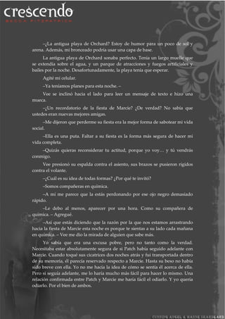–¿La antigua playa de Orchard? Estoy de humor para un poco de sol y
arena. Además, mi bronceado podría usar una capa de base.
La antigua playa de Orchard sonaba perfecto. Tenía un largo muelle que
se extendía sobre el agua, y un parque de atracciones y fuegos artificiales y
bailes por la noche. Desafortunadamente, la playa tenía que esperar.
Agité mi celular.
–Ya teníamos planes para esta noche. –
Vee se inclinó hacia el lado para leer un mensaje de texto e hizo una
mueca.
–¿Un recordatorio de la fiesta de Marcie? ¿De verdad? No sabía que
ustedes eran nuevas mejores amigas.
–Me dijeron que perderme su fiesta era la mejor forma de sabotear mi vida
social.
–Ella es una puta. Faltar a su fiesta es la forma más segura de hacer mi
vida completa.
–Quizás quieras reconsiderar tu actitud, porque yo voy… y tú vendrás
conmigo.
Vee presionó su espalda contra el asiento, sus brazos se pusieron rígidos
contra el volante.
–¿Cuál es su idea de todas formas? ¿Por qué te invitó?
–Somos compañeras en química.
–A mí me parece que la estás perdonando por ese ojo negro demasiado
rápido.
–Le debo al menos, aparecer por una hora. Como su compañera de
química. – Agregué.
–Así que estás diciendo que la razón por la que nos estamos arrastrando
hacia la fiesta de Marcie esta noche es porque te sientas a su lado cada mañana
en química. – Vee me dio la mirada de alguien que sabe más.
Yo sabía que era una excusa pobre, pero no tanto como la verdad.
Necesitaba estar absolutamente segura de si Patch había seguido adelante con
Marcie. Cuando toqué sus cicatrices dos noches atrás y fui transportada dentro
de su memoria, él parecía reservado respecto a Marcie. Hasta su beso no había
sido breve con ella. Yo no me hacía la idea de cómo se sentía él acerca de ella.
Pero si seguía adelante, me lo haría mucho más fácil para hacer lo mismo. Una
relación confirmada entre Patch y Marcie me haría fácil el odiarlo. Y yo quería
odiarlo. Por el bien de ambos.
 