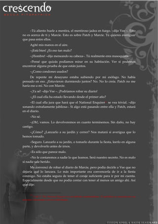 –Tú aliento huele a mentira, el mentiroso jadea en fuego. –dijo Vee –. Esto
no es acerca de ti y Marcie. Esto es sobre Patch y Marcie. Tú quieres averiguar
que pasa entre ellos.
Agité mis manos en el aire.
–¡Está bien! ¿Es eso tan malo?
–¡Hombre! –dijo meneando su cabeza–. Tú realmente eres masoquista.
–Pensé que quizás podíamos mirar en su habitación. Ver si podemos
encontrar alguna prueba de que están juntos.
–¿Como condones usados?
De repente mi desayuno estaba subiendo por mi esófago. No había
pensado en eso. ¿Estuvieron durmiendo juntos? No. No lo creía. Patch no me
haría eso a mí. No con Marcie.
–¡Ya sé! –dijo Vee –. ¡Podríamos robar su diario!
–¿El cual ella ha estado llevando desde el primer año?
–El cual ella jura que hará que el National Enquirer21 se vea trivial. –dijo
sonando extrañamente jubilosa–. Si algo está pasando entre ella y Patch, estará
en el diario.
–No sé.
–¡Oh!, vamos. Lo devolveremos en cuanto terminemos. Sin daño, no hay
castigo.
–¿Cómo? ¿Lanzarlo a su jardín y correr? Nos matará si averigua que lo
hemos tomado.
–Seguro. Lanzarlo a su jardín, o tomarlo durante la fiesta, leerlo en alguna
parte, y devolverlo antes de irnos.
–Es sólo que parece malo.
–No le contaremos a nadie lo que leamos. Será nuestro secreto. No es malo
si nadie sale herido.
Me convencí de robar el diario de Marcie, pero podía decirle a Vee que no
dejaría que lo lanzara. Lo más importante era convencerla de ir a la fiesta
conmigo. No estaba segura de tener el coraje suficiente para ir por mi cuenta.
Especialmente desde que no podía contar con tener al menos un amigo ahí. Así
que dije:
21
N del T. The National Enquirer es un tabloide estadounidense. El periódico es conocido por sus
artículos relacionados con las celebridades.
 
