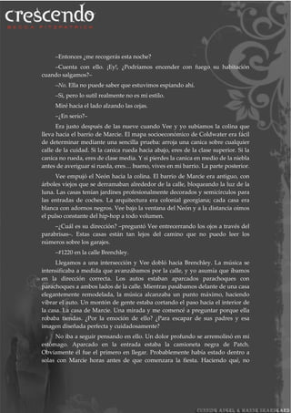 –Entonces ¿me recogerás esta noche?
–Cuenta con ello. ¡Ey!, ¿Podríamos encender con fuego su habitación
cuando salgamos?–
–No. Ella no puede saber que estuvimos espiando ahí.
–Si, pero lo sutil realmente no es mi estilo.
Miré hacia el lado alzando las cejas.
–¿En serio?–
Era justo después de las nueve cuando Vee y yo subíamos la colina que
lleva hacia el barrio de Marcie. El mapa socioeconómico de Coldwater era fácil
de determinar mediante una sencilla prueba: arroja una canica sobre cualquier
calle de la cuidad. Si la canica rueda hacia abajo, eres de la clase superior. Si la
canica no rueda, eres de clase media. Y si pierdes la canica en medio de la niebla
antes de averiguar si rueda, eres… bueno, vives en mi barrio. La parte posterior.
Vee empujó el Neón hacia la colina. El barrio de Marcie era antiguo, con
árboles viejos que se derramaban alrededor de la calle, bloqueando la luz de la
luna. Las casas tenían jardines profesionalmente decorados y semicírculos para
las entradas de coches. La arquitectura era colonial georgiana; cada casa era
blanca con adornos negros. Vee bajo la ventana del Neón y a la distancia oímos
el pulso constante del hip-hop a todo volumen.
–¿Cuál es su dirección? –preguntó Vee entrecerrando los ojos a través del
parabrisas–. Estas casas están tan lejos del camino que no puedo leer los
números sobre los garajes.
–#1220 en la calle Brenchley.
Llegamos a una intersección y Vee dobló hacia Brenchley. La música se
intensificaba a medida que avanzábamos por la calle, y yo asumía que íbamos
en la dirección correcta. Los autos estaban aparcados parachoques con
parachoques a ambos lados de la calle. Mientras pasábamos delante de una casa
elegantemente remodelada, la música alcanzaba un punto máximo, haciendo
vibrar el auto. Un montón de gente estaba cortando el paso hacia el interior de
la casa. La casa de Marcie. Una mirada y me comencé a preguntar porque ella
robaba tiendas. ¿Por la emoción de ello? ¿Para escapar de sus padres y esa
imagen diseñada perfecta y cuidadosamente?
No iba a seguir pensando en ello. Un dolor profundo se arremolinó en mi
estómago. Aparcado en la entrada estaba la camioneta negra de Patch.
Obviamente él fue el primero en llegar. Probablemente había estado dentro a
solas con Marcie horas antes de que comenzara la fiesta. Haciendo qué, no
 