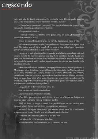 quiero ni saberlo. Tomé una respiración profunda y me dije que podía manejar
esto. ¿Y no era evidencia lo que habíamos venido a buscar?
–¿En qué estas pensando? –preguntó Vee, su mirada también pegada en la
camioneta, mientras pasábamos por delante.
–En que quiero vomitar.
–Sobre el vestíbulo de Marcie sería genial. Pero en serio. ¿Estás bien con
eso de Patch estando acá?–
Encajé mi mandíbula, inclinando mi barbilla ligeramente hacia arriba.
–Marcie me invitó esta noche. Tengo el mismo derecho de Patch para estar
aquí. No dejaré que él dicte donde debo estar o que debo hacer –gracioso,
porque eso era exactamente lo que estaba haciendo.
La puerta principal estaba abierta, conduciendo hacia una sala de mármol
oscuro repleta de cuerpos girando con Jay-Z. El vestíbulo llevaba hacia una
gran sala de estar con un techo alto y muebles victorianos. Todos los muebles,
incluyendo la mesa de café, estaban siendo usados de asiento. Vee dudaba en la
puerta de entrada.
–Solo tomándome un momento para prepararme mentalmente para esto. –
Me dijo por sobre la música. –digo, el lugar estará infestado con Marcie, retratos
de Marcie, muebles de Marcie, olores de Marcie. Hablando de retratos,
deberíamos tratar de encontrar algunas fotos familiares viejas. Quiero ver como
lucía su papá hace diez años atrás. Cuando sus comerciales pasaban por la
televisión, no puedo decidir si es cirugía plástica lo que lo hace ver más joven o
solo grandes cantidades de maquillaje. –
La agarré del codo y tiré de ella hacia mí.
–No me estarás abandonando ahora.
Vee miró dentro, frunciendo el ceño.
–Está bien, pero te estoy advirtiendo, si veo un sólo par de bragas, me
largo de aquí. Lo mismo va para condones usados.
Abrí mi boca, y luego la cerré. Las posibilidades de ver ambos eran
bastante altas y fue de mejor interés no aceptar sus términos.
Me salvé de seguir discutiendo por Marcie, quien salía de la oscuridad
sosteniendo un tazón. Dividió una mirada crítica entre las dos.
–Te invite a ti –me dijo–, pero no la invité a ella.
–Me alegro de verte también –dijo Vee.
Marcie estudió a Vee lentamente, de la cabeza a los pies.
 