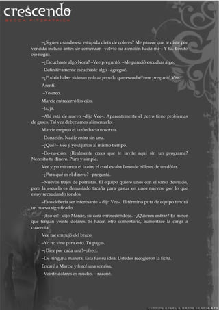 –¿Sigues usando esa estúpida dieta de colores? Me parece que te diste por
vencida incluso antes de comenzar –volvió su atención hacia mí–. Y tú. Bonito
ojo negro.
–¿Escuchaste algo Nora? –Vee preguntó. –Me pareció escuchar algo.
–Definitivamente escuchaste algo –agregué.
–¿Podría haber sido un pedo de perro lo que escuché?–me preguntó Vee.
Asentí.
–Yo creo.
Marcie entrecerró los ojos.
–Ja, ja.
–Ahí está de nuevo –dijo Vee–. Aparentemente el perro tiene problemas
de gases. Tal vez deberíamos alimentarlo.
Marcie empujó el tazón hacia nosotras.
–Donación. Nadie entra sin una.
–¿Qué?– Vee y yo dijimos al mismo tiempo.
–Do-na-ción. ¿Realmente crees que te invite aquí sin un programa?
Necesito tu dinero. Puro y simple.
Vee y yo miramos el tazón, el cual estaba lleno de billetes de un dólar.
–¿Para qué es el dinero? –pregunté.
–Nuevos trajes de porristas. El equipo quiere unos con el torso desnudo,
pero la escuela es demasiado tacaña para gastar en unos nuevos, por lo que
estoy recaudando fondos.
–Esto debería ser interesante – dijo Vee–. El término puta de equipo tendrá
un nuevo significado
–¡Eso es!– dijo Marcie, su cara enrojeciéndose. –¿Quieren entrar? Es mejor
que tengan veinte dólares. Si hacen otro comentario, aumentaré la carga a
cuarenta.
Vee me empujó del brazo.
–Yo no vine para esto. Tú pagas.
–¿Diez por cada una?–ofrecí.
–De ninguna manera. Esta fue su idea. Ustedes recogieron la ficha.
Encaré a Marcie y forcé una sonrisa.
–Veinte dólares es mucho, – razoné.
 