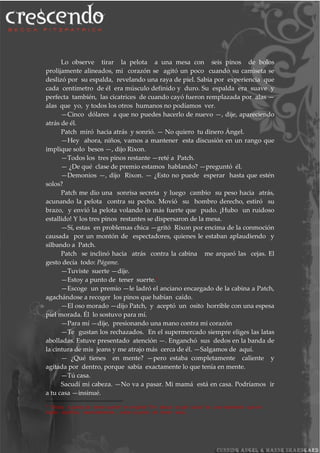 Lo observe tirar la pelota a una mesa con seis pinos de bolos
prolijamente alineados, mi corazón se agitó un poco cuando su camiseta se
deslizó por su espalda, revelando una raya de piel. Sabia por experiencia que
cada centímetro de él era músculo definido y duro. Su espalda era suave y
perfecta también, las cicatrices de cuando cayó fueron remplazada por alas —
alas que yo, y todos los otros humanos no podíamos ver.
—Cinco dólares a que no puedes hacerlo de nuevo —, dije, apareciendo
atrás de él.
Patch miró hacia atrás y sonrió. — No quiero tu dinero Ángel.
—Hey ahora, niños, vamos a mantener esta discusión en un rango que
implique solo besos —, dijo Rixon.
—Todos los tres pinos restante —reté a Patch.
— ¿De qué clase de premio estamos hablando? —preguntó él.
—Demonios —, dijo Rixon. — ¿Esto no puede esperar hasta que estén
solos?
Patch me dio una sonrisa secreta y luego cambio su peso hacia atrás,
acunando la pelota contra su pecho. Movió su hombro derecho, estiró su
brazo, y envió la pelota volando lo más fuerte que pudo. ¡Hubo un ruidoso
estallido! Y los tres pinos restantes se dispersaron de la mesa.
—Sí, estas en problemas chica —gritó Rixon por encima de la conmoción
causada por un montón de espectadores, quienes le estaban aplaudiendo y
silbando a Patch.
Patch se inclinó hacia atrás contra la cabina me arqueó las cejas. El
gesto decía todo: Págame.
—Tuviste suerte —dije.
—Estoy a punto de tener suerte.3
—Escoge un premio —le ladró el anciano encargado de la cabina a Patch,
agachándose a recoger los pinos que habían caído.
—El oso morado —dijo Patch, y aceptó un osito horrible con una espesa
piel morada. Él lo sostuvo para mí.
—Para mí —dije, presionando una mano contra mi corazón
—Te gustan los rechazados. En el supermercado siempre eliges las latas
abolladas. Estuve presentado atención —. Enganchó sus dedos en la banda de
la cintura de mis jeans y me atrajo más cerca de él. —Salgamos de aquí.
— ¿Qué tienes en mente? —pero estaba completamente caliente y
agitada por dentro, porque sabía exactamente lo que tenía en mente.
—Tú casa.
Sacudí mi cabeza. —No va a pasar. Mi mamá está en casa. Podríamos ir
a tu casa —insinué.
3
“Estoy a punto de tener suerte” en original “I’m about to get lucky” es una expresión que en
inglés significa, esencialmente , estar a punto de tener sexo.
 