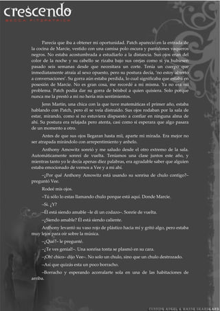 Parecía que iba a obtener mi oportunidad. Patch apareció en la entrada de
la cocina de Marcie, vestido con una camisa polo oscura y pantalones vaqueros
negros. No estaba acostumbrada a estudiarlo a la distancia. Sus ojos eran del
color de la noche y su cabello se rizaba bajo sus orejas como si ya hubiesen
pasado seis semanas desde que necesitara un corte. Tenía un cuerpo que
inmediatamente atraía al sexo opuesto, pero su postura decía, ‘no estoy abierto
a conversaciones’. Su gorra aún estaba perdida, lo cual significaba que estaba en
posesión de Marcie. No es gran cosa, me recordé a mi misma. Ya no era mi
problema. Patch podía dar su gorra de béisbol a quien quisiera. Solo porque
nunca me la prestó a mi no hería mis sentimientos.
Jenn Martin, una chica con la que tuve matemáticas el primer año, estaba
hablando con Patch, pero él se veía distraído. Sus ojos rodaban por la sala de
estar, mirando, como si no estuviera dispuesto a confiar en ninguna alma de
ahí. Su postura era relajada pero atenta, casi como si esperara que algo pasara
de un momento a otro.
Antes de que sus ojos llegaran hasta míi, aparte mi mirada. Era mejor no
ser atrapada mirándolo con arrepentimiento y anhelo.
Anthony Amowitz sonrió y me saludo desde el otro extremo de la sala.
Automáticamente sonreí de vuelta. Teníamos una clase juntos este año, y
mientras tanto yo le decía apenas diez palabras, era agradable saber que alguien
estaba emocionado de vernos a Vee y a mi ahí.
–¿Por qué Anthony Amowitz está usando su sonrisa de chulo contigo?–
preguntó Vee.
Rodeé mis ojos.
–Tú sólo lo estas llamando chulo porque está aquí. Donde Marcie.
–Si. ¿Y?
–Él está siendo amable –le di un codazo–. Sonríe de vuelta.
–¿Siendo amable? Él está siendo caliente.
Anthony levantó su vaso rojo de plástico hacia mí y gritó algo, pero estaba
muy lejos para oír sobre la música.
–¿Qué?– le pregunté.
–¿Te ves genial!–. Una sonrisa tonta se plasmó en su cara.
–¡Oh! chico– dijo Vee–. No solo un chulo, sino que un chulo destrozado.
–Así que quizás esta un poco borracho.
–Borracho y esperando acorralarte sola en una de las habitaciones de
arriba.
 