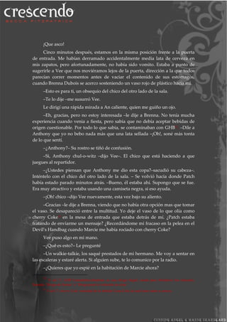 ¡Que asco!
Cinco minutos después, estamos en la misma posición frente a la puerta
de entrada. Me habían derramado accidentalmente media lata de cerveza en
mis zapatos, pero afortunadamente, no había sido vomito. Estaba a punto de
sugerirle a Vee que nos moviéramos lejos de la puerta, dirección a la que todos
parecían correr momentos antes de vaciar el contenido de sus estómagos,
cuando Brenna Dubois se acerco sosteniendo un vaso rojo de plástico hacia mí.
–Esto es para ti, un obsequio del chico del otro lado de la sala.
–Te lo dije –me susurró Vee.
Le dirigí una rápida mirada a An caliente, quien me guiño un ojo.
–Eh, gracias, pero no estoy interesada –le dije a Brenna. No tenía mucha
experiencia cuando venia a fiesta, pero sabia que no debía aceptar bebidas de
origen cuestionable. Por todo lo que sabia, se contaminaban con GHB22. –Dile a
Anthony que yo no bebo nada más que una lata sellada –¡Oh!, soné más tonta
de lo que sentí.
–¿Anthony?– Su rostro se tiñó de confusión.
–Si, Anthony chul-o-witz –dijo Vee–. El chico que está haciendo a que
juegues al repartidor.
–¿Ustedes piensan que Anthony me dio esta copa?–sacudió su cabeza–.
Inténtelo con el chico del otro lado de la sala. – Se volvió hacia donde Patch
había estado parado minutos atrás. –Bueno, él estaba ahí. Supongo que se fue.
Era muy atractivo y estaba usando una camiseta negra, si eso ayuda.
–¡Oh! chico –dijo Vee nuevamente, esta vez bajo su aliento.
–Gracias –le dije a Brenna, viendo que no había otra opción mas que tomar
el vaso. Se desapareció entre la multitud. Yo deje el vaso de lo que olía como
cherry Coke23
en la mesa de entrada que estaba detrás de mí. ¿Patch estaba
tratando de enviarme un mensaje? ¿Recordándome mi fracaso en la pelea en el
Devil’s Handbag cuando Marcie me había rociado con cherry Coke?
Vee puso algo en mi mano.
–¿Qué es esto?– Le pregunté
–Un walkie-talkie, los saqué prestados de mi hermano. Me voy a sentar en
las escaleras y estaré alerta. Si alguien sube, te lo comunico por la radio.
–¿Quieres que yo espié en la habitación de Marcie ahora?
22
N del T. GHB Gamahidroxibutirato es una droga ilegal, usada para fortalecer los músculo,
llamada ‘Droga de fiestas’ o ‘Droga para la violación en citas.’
23
N del T. cherry Coke variedad de la bebida Coca-Cola la cual tiene sabor a cereza.
 