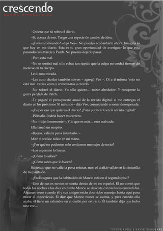 –Quiero que tú robes el diario.
–Si, acerca de eso. Tengo una especie de cambio de idea.
–¿Estas bromeando? –dijo Vee–. No puedes acobardarte ahora. Imagina lo
que hay en ese diario. Esta es tu gran oportunidad de averiguar lo que esta
pasando con Marcie y Patch. No puedes dejarlo pasar.
–Pero está mal.
–No se sentirá mal si lo robas tan rápido que la culpa no tendrá tiempo de
meterse en tu cuerpo.
Le di una mirada.
–Las auto charlas también sirven – agregó Vee –. Di a ti misma ‘esto no
está mal’ varias veces y comenzaras a creerlo.
–No robaré el diario. Yo sólo quiero… mirar alrededor. Y recuperar la
gorra perdida de Patch.
–Te pagaré el presupuesto anual de la revista digital, si me entregas el
diario en los próximos 30 minutos – dijo Vee, comenzando a sonar desesperada.
–¿Es por eso que quieres el diario? ¿Para publicarlo en la revista digital?
–Piénsalo. Podría hacer mi carrera.
–No – dije firmemente –. Y lo que es más… eres malvada.
Ella lanzó un suspiro.
–Bueno, valía la pena intentarlo. –
Miré el walkie-talkie en mi mano.
–¿Por qué no podemos solo enviarnos mensajes de texto?
–Los espías no lo hacen.
–¿Cómo lo sabes?
–¿Cómo sabes que lo hacen?
Sabiendo que no valía la pena refutar, metí el walkie-talkie en la cinturilla
de mi pantalón.
–¿Estás segura que la habitación de Marcie está en el segundo piso?
–Uno de sus ex novios se sienta detrás de mí en español. Él me contó que
todas las noches a las diez en punto Marcie se desviste con las luces encendidas.
Algunas veces cuando él y sus amigos están aburridos manejan hasta aquí para
mirar el espectáculo. Él dice que Marcie nunca se asoma, y para cuando ella
acaba, él tiene un calambre en el cuello por estirarlo. Él también dijo que hubo
una vez…
 