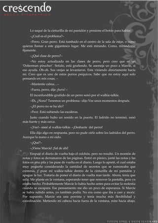 Lo saqué de la cinturilla de mi pantalón y presione el botón para hablar.
–¿Cuál es el problema?–
–Perro. Gran perro. Está tumbado en el centro de la sala de estar, o como
quieras llamar a este gigantesco lugar. Me está mirando. Como, mirándome
fijamente.
–¿Qué clase de perro?–
–No estoy actualizada en las clases de perro, pero creo que es un
‘Doberman pinscher’. Señalo, está gruñendo. Se asemeja un poco a Marcie, si
eso ayuda. Oh-oh. Sus orejas se levantaron. Esta viniendo directamente hacia
mí. Creo que es uno de estos perros psíquicos. Sabe que no estoy aquí solo
pensando en mis cosas. –
–Mantente calma…–
–Fuera, perro, dije ¡fuera! –
El inconfundible gruñido de un perro sonó por el walkie-talkie.
–Eh, ¿Nora? Tenemos un problema –dijo Vee unos momentos después.
–¿El perro no se ha ido?
–Peor. Está subiendo las escaleras.
Justo cuando hubo un sonido en la puerta. El ladrido no terminó, sonó
más fuerte y más cerca.
–¡Vee!– siseé al walkie-talkie. –¡Deshazte del perro!
Ella dijo algo en respuesta, pero no pude oírlo sobre los ladridos del perro.
Acerque la mano a mi oído.
–¿Qué?–
–¡Viene Marcie! ¡Sal de ahí!
Empujé el diario de vuelta bajo el colchón, pero no resultó. Un montón de
notas y fotos se derramaron de las páginas. Entré en pánico, junté las notas y las
fotos en una pila y las puse de vuelta en el diario. Luego lo apreté, el cual estaba
muy pequeño considerando la cantidad de secretos que se rumoreaba que
contenía, y puse mi walkie-talkie dentro de la cinturilla de mi pantalón y
apague la luz. Trataría de poner el diario de vuelta mas tarde. Ahora, tenía que
salir. Me plante en la ventana, esperando tener que remover la pantalla, pero ya
estaba hecho. Probablemente Marcie lo había hecho antes para evitar la molestia
cuando se escapara. Ese pensamiento me dio un poco de esperanza. Si Marcie
se había subido antes, yo también podía. No era como que iba a caer y morir.
Por supuesto, Marcie era una porrista y tenía mucha más flexibilidad y
coordinación. Metiendo mi cabeza hacia fuera de la ventana, mire hacia abajo.
 