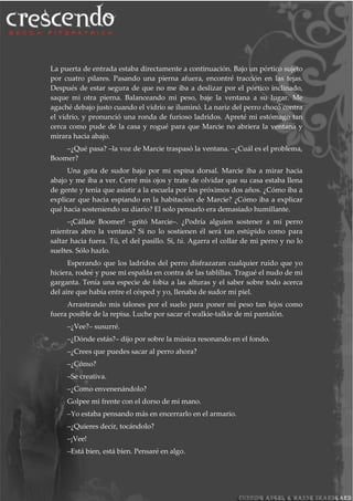 La puerta de entrada estaba directamente a continuación. Bajo un pórtico sujeto
por cuatro pilares. Pasando una pierna afuera, encontré tracción en las tejas.
Después de estar segura de que no me iba a deslizar por el pórtico inclinado,
saque mi otra pierna. Balanceando mi peso, baje la ventana a su lugar. Me
agaché debajo justo cuando el vidrio se iluminó. La nariz del perro chocó contra
el vidrio, y pronunció una ronda de furioso ladridos. Apreté mi estómago tan
cerca como pude de la casa y rogué para que Marcie no abriera la ventana y
mirara hacia abajo.
–¿Qué pasa? –la voz de Marcie traspasó la ventana. –¿Cuál es el problema,
Boomer?
Una gota de sudor bajo por mi espina dorsal. Marcie iba a mirar hacia
abajo y me iba a ver. Cerré mis ojos y trate de olvidar que su casa estaba llena
de gente y tenia que asistir a la escuela por los próximos dos años. ¿Cómo iba a
explicar que hacia espiando en la habitación de Marcie? ¿Cómo iba a explicar
qué hacia sosteniendo su diario? El solo pensarlo era demasiado humillante.
–¡Cállate Boomer! –gritó Marcie–. ¿Podría alguien sostener a mi perro
mientras abro la ventana? Si no lo sostienen él será tan estúpido como para
saltar hacia fuera. Tú, el del pasillo. Si, tú. Agarra el collar de mi perro y no lo
sueltes. Sólo hazlo.
Esperando que los ladridos del perro disfrazaran cualquier ruido que yo
hiciera, rodeé y puse mi espalda en contra de las tablillas. Tragué el nudo de mi
garganta. Tenía una especie de fobia a las alturas y el saber sobre todo acerca
del aire que había entre el césped y yo, llenaba de sudor mi piel.
Arrastrando mis talones por el suelo para poner mí peso tan lejos como
fuera posible de la repisa. Luche por sacar el walkie-talkie de mi pantalón.
–¿Vee?– susurré.
–¿Dónde estás?– dijo por sobre la música resonando en el fondo.
–¿Crees que puedes sacar al perro ahora?
–¿Cómo?
–Se creativa.
–¿Como envenenándolo?
Golpee mi frente con el dorso de mi mano.
–Yo estaba pensando más en encerrarlo en el armario.
–¿Quieres decir, tocándolo?
–¡Vee!
–Está bien, está bien. Pensaré en algo.
 