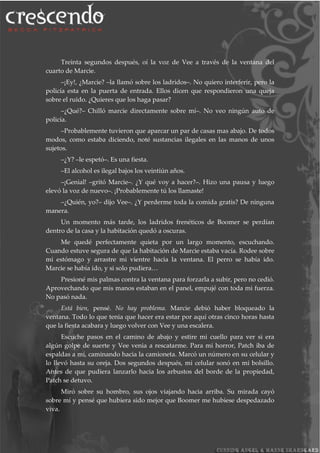 Treinta segundos después, oí la voz de Vee a través de la ventana del
cuarto de Marcie.
–¡Ey!, ¿Marcie? –la llamó sobre los ladridos–. No quiero interferir, pero la
policía esta en la puerta de entrada. Ellos dicen que respondieron una queja
sobre el ruido. ¿Quieres que los haga pasar?
–¿Qué?– Chilló marcie directamente sobre mí–. No veo ningún auto de
policía.
–Probablemente tuvieron que aparcar un par de casas mas abajo. De todos
modos, como estaba diciendo, noté sustancias ilegales en las manos de unos
sujetos.
–¿Y? –le espetó–. Es una fiesta.
–El alcohol es ilegal bajos los veintiún años.
–¡Genial! –gritó Marcie–. ¿Y qué voy a hacer?–. Hizo una pausa y luego
elevó la voz de nuevo–. ¡Probablemente tú los llamaste!
–¿Quién, yo?– dijo Vee–. ¿Y perderme toda la comida gratis? De ninguna
manera.
Un momento más tarde, los ladridos frenéticos de Boomer se perdían
dentro de la casa y la habitación quedó a oscuras.
Me quedé perfectamente quieta por un largo momento, escuchando.
Cuando estuve segura de que la habitación de Marcie estaba vacía. Rodee sobre
mi estómago y arrastre mi vientre hacia la ventana. El perro se había ido.
Marcie se había ido, y si solo pudiera…
Presioné mis palmas contra la ventana para forzarla a subir, pero no cedió.
Aprovechando que mis manos estaban en el panel, empujé con toda mi fuerza.
No pasó nada.
Está bien, pensé. No hay problema. Marcie debió haber bloqueado la
ventana. Todo lo que tenia que hacer era estar por aquí otras cinco horas hasta
que la fiesta acabara y luego volver con Vee y una escalera.
Escuche pasos en el camino de abajo y estire mi cuello para ver si era
algún golpe de suerte y Vee venia a rescatarme. Para mi horror, Patch iba de
espaldas a mí, caminando hacia la camioneta. Marcó un número en su celular y
lo llevó hasta su oreja. Dos segundos después, mi celular sonó en mi bolsillo.
Antes de que pudiera lanzarlo hacia los arbustos del borde de la propiedad,
Patch se detuvo.
Miró sobre su hombro, sus ojos viajando hacia arriba. Su mirada cayó
sobre mí y pensé que hubiera sido mejor que Boomer me hubiese despedazado
viva.
 