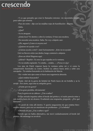 –Y yo que pensaba que eran lo llamados mirones –no necesitaba mirarlo
para saber que sonreía.
–Para de reírte – dije con las mejillas rojas de humillación–. Bájame.
–Salta.
–¿Qué?
–Yo te atraparé.
–¿Estás loco? Ve dentro y abre la ventana. O trae una escalera.
–No necesito una escalera. Salta. No voy a dejarte caer.
–¡Oh, seguro! ¡Como si creyera eso!
–¿Quieres mi ayuda o no?
–¿Llamas ayuda a esto?– siseé furiosamente–. ¡Esto no es ayuda!
Giró su llavero entre sus dedos, luego comenzó a alejarse.
–¡Eres un idiota! Regresa aquí.
–¿Idiota?– Repitió–.Tú eres la que espiaba en la ventana.
–Yo no estaba espiando. Yo estaba… estaba…– ¡Piensa en algo!
Los ojos de Patch viajaron hacia la ventana sobre mí y vi como la
comprensión iluminaba su rostro. Inclinó su cabeza hacia atrás y soltó una
carcajada–. Tú estabas buscando en la habitación de Marcie.
–No –rodeé mis ojos como si fuera una sugerencia absurda.
–¿Qué estabas buscando?
–Nada –tiré de la gorra de béisbol de Patch fuera de mi bolsillo y se la
arrojé–. Por cierto, aquí esta tu estúpida gorra.
–¿Fuiste por mi gorra?
–¡Una gran perdida, obviamente!
Puso la gorra en su cabeza–. ¿Vas a saltar?
Di una mirada inquieta sobre el borde del pórtico y el suelo parecía estar a
seis metros fuera de mi alcance. Evadiendo una respuesta, pregunté, –¿Por qué
llamaste?
–Te perdí de vista allí dentro. Y quería asegurarme de que estabas bien–
sonaba sincero, pero era un mentiroso sin problemas–. ¿Y la bebida?
–Ofrenda de paz. ¿Vas a saltar o qué?
Viendo que no había alternativa, me moví cuidadosamente al borde del
pórtico. Mi estómago se revolvió.
 