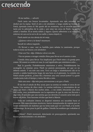 –Si me sueltas…– advertí.
Patch tenía sus brazos levantados. Apretando mis ojos cerrados, me
deslicé por la repisa. Sentí el aire a mí alrededor y luego estaba en brazos de
Patch, apretada contra él. Me quede ahí un momento, con el corazón latiendo
tanto por la adrenalina de la caída y por estar tan cerca de Patch. Lo sentía
calido y familiar. Él se sentía sólido y seguro. Quería adherirme a su camiseta,
enterrar mi cara en la curva de su cuello y nunca dejarlo ir.
Patch metió un rizo detrás de mi oreja.
–¿Quieres volver a la fiesta?–murmuró.
Sacudí mi cabeza negando.
–Te llevaré a casa –usó su barbilla para señalar la camioneta, porque
todavía tenía sus brazos a mí alrededor.
–Vine con Vee –dije–.Debería volver con ella.
–Vee no pasara a recoger comida china para llevar en el camino a casa.
Comida china para llevar. Eso implicaría que Patch entre a la granja para
comer. Mi mamá no estaba en casa, lo cual significaba que estaríamos solos…
Bajé la guardia. Probablemente estaríamos a salvo. Probablemente los
arcángeles no estarían cerca. Patch no parecía preocupada, así que yo no
debería estarlo. Y era solo una cena. Tuve un largo e insatisfactorio día en la
escuela y estaba hambrienta luego de una hora en el gimnasio. La comida con
Patch sonaba perfecta. ¿Cómo iba a herirnos una cena casual juntos? La gente
cenaba junta todo el tiempo y nunca llevaba a más.
–Solo una cena – dije más para convencerme a mi que a Patch.
Él me dio el saludo de Boy scout, pero su sonrisa no estaba ni cerca de ser
buena. Una sonrisa de chico malo. La sonrisa maliciosa y encantadora de un
chico que besó a Marcie dos noches atrás… y me estaba ofreciendo una cena
ésta noche, muy probablemente con la esperanza de que la cena nos llevaría a
algo más. Él pensaba que una sonrisa que me derretía el corazón seria todo para
borrar mi dolor. Para hacerme olvidar que besó a Marcie.
Toda mi confusión interna se dispersó mientras era sacudida hacia el
presente. Mis especulaciones murieron, fueron reemplazadas de repente por un
fuerte sentimiento de malestar que no tenía nada que ver con Patch, o la noche
del domingo. Se me puso la piel de gallina. Estudie las sombras que rodeaban el
césped.
–¿Mmm? –Patch murmuró, detectando mi preocupación, apretando sus
brazos protectoramente a mi alrededor.
 
