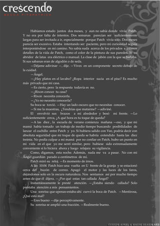 Habíamos estado juntos dos meses, y aun no sabía donde vivía Patch.
Y no era por falta de intentos. Dos semanas parecían ser suficientemente
largas para ser invitada a ir, especialmente porque Patch vivía solo. Dos meses
parecía ser excesivo. Estaba intentando ser paciente, pero mi curiosidad seguía
interponiéndose en mi camino. No sabía nada acerca de los privados e íntimos
detalles de la vida de Patch, como el color de la pintura de sus paredes. Si su
abridor de latas era eléctrico o manual. La clase de jabón con la que se bañaba.
Si sus sabanas eran de algodón o de seda.
—Déjame adivinar —, dije. —Vives en un componente secreto debajo de
la cuidad.
—Ángel.
—¿Hay platos en el lavabo? ¿Ropa interior sucia en el piso? Es mucho
más privado que mi casa.
—Es cierto, pero la respuesta todavía es no.
—¿Rixon conoce tu casa?
—Rixon necesita conocerla.
—¿Yo no necesito conocerla?
Su boca se torció. —Hay un lado oscuro que no necesitas conocer.
—Si me la muestras, ¿Tendrías que matarme? —adiviné.
El envolvió sus brazos a mí alrededor y besó mi frente. —Lo
suficientemente cerca, ¿A qué hora es tu toque de queda?
—A las diez , la escuela de verano comienza mañana —eso, y que mi
mamá había tomado un trabajo de medio tiempo buscando posibilidades de
lanzar el cuchillo entre Patch y yo. Si hubiera salido con Vee, podría decir con
absoluta seguridad que mi toque de queda se habría extendido hasta las diez
treinta. No podía culpar a mi mamá por no confiar en Patch, hubo un punto en
mi vida en el que yo me sentí similar, pero hubiese sido extremadamente
conveniente si lo hiciera ahora y luego relajara su vigilancia.
Como, digamos, esta noche. Además, nada me va a pasar. No con mi
Ángel guardián parado a centímetros de mí.
Patch miró su reloj. —Es momento de irnos.
A las 10:04 Patch hizo una vuelta en U frente de la granja y se estacionó
cerca del buzón de correo. Apagó el motor y las luces de los faros,
dejándonos solo en la oscura naturaleza. Nos sentamos así por mucho tiempo
antes de que él dijera. —¿Por qué estas tan callada Ángel?
Instantáneamente le presté atención. —¿Estaba siendo callada? Solo
prestaba atención a mis pensamientos.
Una sonrisa que-apenas-estaba-ahí curvó la boca de Patch. —Mentirosa,
¿Qué está mal?
—Eres bueno —dije perceptivamente.
Su sonrisa se amplió una fracción. —Realmente bueno.
 