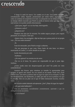 Y luego lo sentí de nuevo. Un cambio en el aire. Una niebla invisible,
extrañamente calida, bajando, presionando por todos lados, zigzagueando,
como un centenar de serpientes en el aire. La sensación era tan destructiva, tuve
un tiempo difícil creyendo que Patch no podía al menos notar que algo estaba
mal incluso si no podía sentirlo directamente.
–¿Qué pasa, ángel?– su voz fue baja, interrogando.
–¿Estamos a salvo?
–¿Importa eso?
Desplacé mis ojos por la cercanía. No estaba segura porque, pero seguía
pensando, los arcángeles, están aquí.
–Quiero decir, los arcángeles –dije tan bajo que a penas pude oír mi propia
voz–. ¿No nos están mirando?
–Si.
Trate de retroceder, pero Patch se negó a soltarme.
–No me preocupa lo que vean. Estoy harto de esta farsa –se detuvo
acariciando mi cuello, y vi cierto desafío en sus ojos.
Luche duramente por salir.
–Suéltame.
–¿No me quieres?–su sonrisa era de zorro.
–Ese no es el tema. No quiero ser responsable de que te pase algo.
Suéltame.
¿Cómo podía estar tan despreocupado por esto? No podía ser visto
sosteniéndome.
Acarició mis brazos, pero mientras yo tomaba la oportunidad para
escapar, el agarró mis manos. Su voz resonó en mi mente. Puedo irme, puedo
caminar lejos, justo ahora y podemos dejar de jugar las reglas de los arcángeles. Lo dijo
tan decididamente, tan fácilmente, yo sabia que ésta no era la primera vez que
lo pensaba. Este era un plan con el que él había fantaseado muchas, muchas
veces.
Mi corazón estaba latiendo salvajemente. ¿Irse? ¿Dejar de jugar las reglas?
–¿De qué estás hablando?–
Vivo en movimiento, escondiéndome constantemente, esperando a que los
arcángeles no me encuentren.
–¿Y si lo hacen?
 