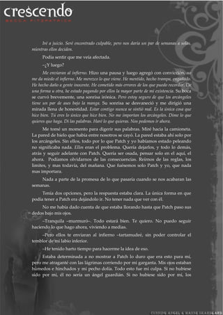 Iré a juicio. Seré encontrado culpable, pero nos daría un par de semanas a solas,
mientras ellos deciden.
Podía sentir que me veía afectada.
–¿Y luego?
Me enviaran al infierno. Hizo una pausa y luego agregó con convicción, no
me da miedo el infierno. Me merezco lo que viene. He mentido, hecho trampa, engañado.
He hecho daño a gente inocente. He cometido más errores de los que puedo recordar. De
una forma u otra, he estado pagando por ellos la mayor parte de mi existencia. Su boca
se curvó brevemente, una sonrisa irónica. Pero estoy seguro de que los arcángeles
tiene un par de ases bajo la manga. Su sonrisa se desvaneció y me dirigió una
mirada llena de honestidad. Estar contigo nunca se sintió mal. Es la única cosa que
hice bien. Tú eres lo único que hice bien. No me importan los arcángeles. Dime lo que
quieres que haga. Di las palabras. Haré lo que quieras. Nos podemos ir ahora.
Me tomé un momento para digerir sus palabras. Miré hacia la camioneta.
La pared de hielo que había entre nosotros se cayó. La pared estaba ahí solo por
los arcángeles. Sin ellos, todo por lo que Patch y yo habíamos estado peleando
no significaba nada. Ellos eran el problema. Quería dejarlos, y todo lo demás,
atrás y seguir adelante con Patch. Quería ser osada, pensar solo en el aquí, el
ahora. Podíamos olvidarnos de las consecuencias. Reírnos de las reglas, los
limites, y mas todavía, del mañana. Que fuésemos solo Patch y yo, que nada
mas importara.
Nada a parte de la promesa de lo que pasaría cuando se nos acabaran las
semanas.
Tenía dos opciones, pero la respuesta estaba clara. La única forma en que
podía tener a Patch era dejándolo ir. No tener nada que ver con él.
No me había dado cuenta de que estaba llorando hasta que Patch paso sus
dedos bajo mis ojos.
–Tranquila –murmuró–. Todo estará bien. Te quiero. No puedo seguir
haciendo lo que hago ahora, viviendo a medias.
–Pero ellos te enviaran al infierno –tartamudeé, sin poder controlar el
temblor de mi labio inferior.
–He tenido harto tiempo para hacerme la idea de eso.
Estaba determinada a no mostrar a Patch lo duro que era esto para mí,
pero me atraganté con las lágrimas corriendo por mi garganta. Mis ojos estaban
húmedos e hinchados y mi pecho dolía. Todo esto fue mi culpa. Si no hubiese
sido por mi, él no sería un ángel guardián. Si no hubiese sido por mí, los
 