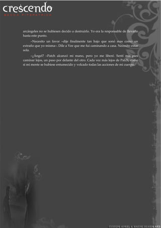 arcángeles no se hubiesen decido a destruirlo. Yo era la responsable de llevarlo
hasta este punto.
–Necesito un favor –dije finalmente tan bajo que sonó mas como un
extraño que yo misma–. Dile a Vee que me fui caminando a casa. Necesito estar
sola.
–¿Ángel? –Patch alcanzó mi mano, pero yo me liberé. Sentí mis pies
caminar lejos, un paso por delante del otro. Cada vez más lejos de Patch, como
si mi mente se hubiese entumecido y volcado todas las acciones de mi cuerpo.
 