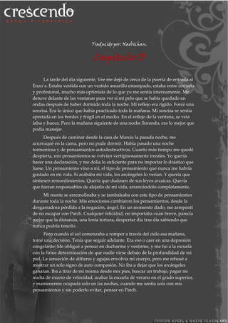Traducido por: Naobichan.
Capitulo 13
La tarde del día siguiente, Vee me dejó de cerca de la puerta de entrada al
Enzo´s. Estaba vestida con un vestido amarillo estampado, estaba entre coqueta
y profesional, mucho más optimista de lo que yo me sentía internamente. Me
detuve delante de las ventanas para ver si mi pelo que se había quedado en
ondas después de haber dormido toda la noche. Mi reflejo era rígido. Forcé una
sonrisa. Era lo único que había practicado toda la mañana. Mi sonrisa se sentía
apretada en los bordes y frágil en el medio. En el reflejo de la ventana, se veía
falsa y hueca. Pero la mañana siguiente de una noche llorando, era lo mejor que
podía manejar.
Después de caminar desde la casa de Marcie la pasada noche, me
acurruqué en la cama, pero no pude dormir. Había pasado una noche
tormentosa y de pensamientos autodestructivos. Cuanto más tiempo me quedé
despierta, mis pensamientos se volvían vertiginosamente irreales. Yo quería
hacer una declaración, y me dolía lo suficiente para no importar lo drástico que
fuese. Un pensamiento vino a mí, el tipo de pensamiento que nunca me habría
gustado en mi vida. Si acababa mi vida, los arcángeles lo verían. Y quería que
sintiesen remordimientos. Quería que dudasen de sus leyes arcaicas. Quería
que fueran responsables de alejarlo de mi vida, arrancándolo completamente.
Mi mente se arremolinaba y se tambaleaba con este tipo de pensamientos
durante toda la noche. Mis emociones cambiaron los pensamientos, desde la
desgarradora pérdida a la negación, ángel. En un momento dado, me arrepentí
de no escapar con Patch. Cualquier felicidad, no importaba cuán breve, parecía
mejor que la distancia, una lenta tortura, despertar día tras día sabiendo que
nunca podría tenerlo.
Pero cuando el sol comenzaba a romper a través del cielo esa mañana,
tomé una decisión. Tenía que seguir adelante. Era eso o caer en una depresión
congelante. Me obligué a pensar en ducharme y vestirme, y me fui a la escuela
con la firme determinación de que nadie viese debajo de la profundidad de mi
piel. La sensación de alfileres y agujas envolvía mi cuerpo, pero me rehusé a
mostrar un solo signo de auto compasión. No iba a dejar que los arcángeles
ganaran. Iba a tirar de mí misma desde mis pies, buscar un trabajo, pagar mi
multa de exceso de velocidad, acabar la escuela de verano en el grado superior,
y mantenerme ocupada solo en las noches, cuando me sentía sola con mis
pensamientos y sin poderlo evitar, pensar en Patch.
 
